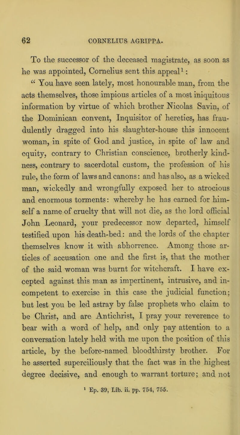 To the successor of the deceased magistrate, as soon as he was appointed, Cornelius sent this appeal1: “ You have seen lately, most honourable man, from the acts themselves, those impious articles of a most iniquitous information by virtue of which brother Nicolas Savin, of the Dominican convent, Inquisitor of heretics, has frau- dulently dragged into his slaughter-house this innocent woman, in spite of God and justice, in spite of law and equity, contrary to Christian conscience, brotherly kind- ness, contrary to sacerdotal custom, the profession of his rule, the form of laws and canons: and has also, as a wicked man, wickedly and wrongfully exposed her to atrocious and enormous torments: whereby he has earned for him- self a name of cruelty that will not die, as the lord official John Leonard, your predecessor now departed, himself testified upon his death-bed: and the lords of the chapter themselves know it with abhorrence. Among those ar- ticles of accusation one and the first is, that the mother of the said woman was burnt for witchcraft. I have ex- cepted against this man as impertinent, intrusive, and in- competent to exercise in this case the judicial function; but lest you be led astray by false prophets who claim to be Christ, and are Antichrist, I pray your reverence to bear with a word of help, and only pay attention to a conversation lately held with me upon the position of this article, by the before-named bloodthirsty brother. For he asserted superciliously that the fact was in the highest degree decisive, and enough to warrant torture; and not