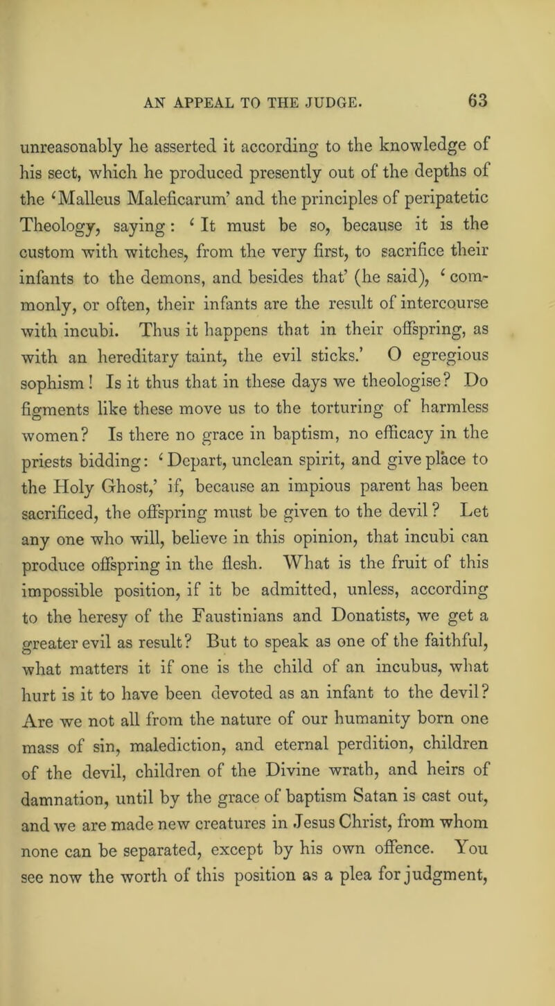 unreasonably he asserted it according to the knowledge of his sect, which he produced presently out of the depths of the ‘ Malleus Maleficarum’ and the principles of peripatetic Theology, saying: 1 It must be so, because it is the custom with witches, from the very first, to sacrifice their infants to the demons, and besides that’ (he said), c com- monly, or often, their infants are the result of intercourse with incubi. Thus it happens that in their offspring, as with an hereditary taint, the evil sticks.’ O egregious sophism! Is it thus that in these days we theologise? Do figments like these move us to the torturing of harmless women? Is there no grace in baptism, no efficacy in the priests bidding: ‘ Depart, unclean spirit, and give place to the Holy Ghost,’ if, because an impious parent has been sacrificed, the offspring must be given to the devil ? Let any one who will, believe in this opinion, that incubi can produce offspring in the flesh. What is the fruit of this impossible position, if it be admitted, unless, according to the heresy of the Faustinians and Donatists, we get a greater evil as result? But to speak as one of the faithful, what matters it if one is the child of an incubus, what hurt is it to have been devoted as an infant to the devil ? Are we not all from the nature of our humanity born one mass of sin, malediction, and eternal perdition, children of the devil, children of the Divine wrath, and heirs of damnation, until by the grace of baptism Satan is cast out, and we are made new creatures in Jesus Christ, from whom none can be separated, except by his own offence. You see now the worth of this position as a plea for judgment,