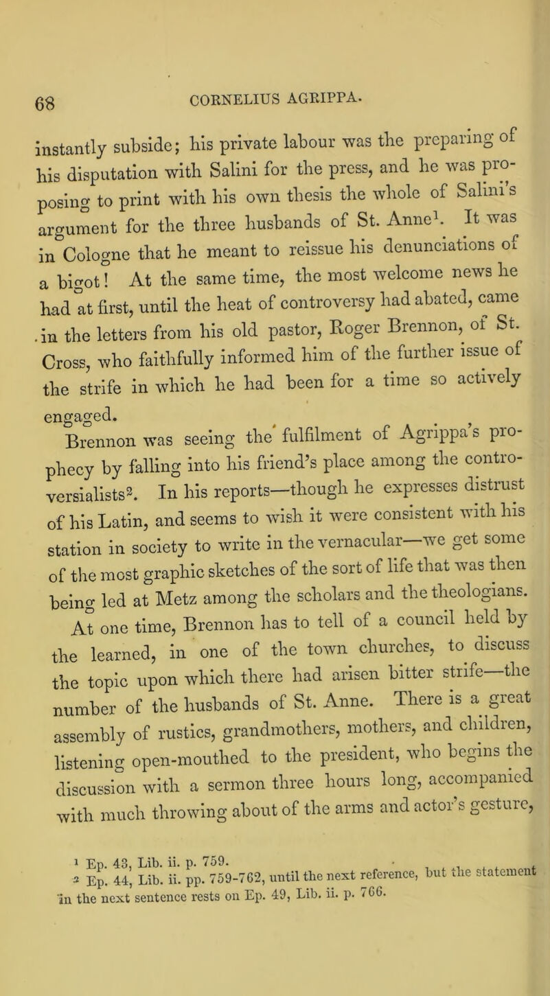 instantly subside; liis private labour was tbe preparing of bis disputation with Salini for tbe press, and be was pro- posing to print with bis own thesis tbe whole of Salmi s argument for tbe three husbands of St. Anne*. It was in Cologne that be meant to reissue bis denunciations of a bigot! At tbe same time, tbe most welcome news be bad at first, until tbe beat of controversy bad abated, came .in tbe letters from bis old pastor, Roger Brennon, of St. Cross, who faithfully informed him of tbe further issue of tbe strife in which be bad been for a time so actively engaged. Brennon was seeing the' fulfilment of Agrippa’s pro- phecy by falling into bis friend’s place among tbe contro- versialists*. In bis reports—though be expresses distrust of bis Latin, and seems to wish it were consistent with bis station in society to write in tbe vernacular—we get some of the most graphic sketches of the sort of life that was then being led at Metz among tbe scholars and tbe theologians. At one time, Brennon has to tell of a council held by the learned, in one of tbe town churches, to discuss tbe topic upon which there bad arisen bitter strife tbe number of tbe husbands of St. Anne. There is a great assembly of rustics, grandmothers, mothers, and children, listening open-mouthed to tbe president, who begins the discussion with a sermon three hours long, accompanied with much throwing about of tbe arms and actor s gesture, 2 Ep. 44, Lib. ii. pp. 759-762, until the next reference, in the next sentence rests on Ep. 49, Lib. ii. p. 766. but the statement