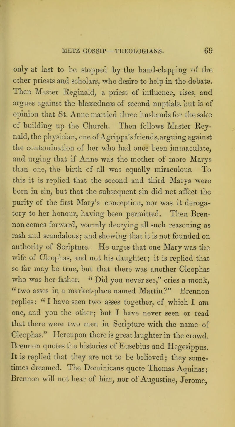 only at last to be stopped by the hand-clapping of the other priests and scholars, who desire to help in the debate. Then Master Reginald, a priest of influence, rises, and argues against the blessedness of second nuptials, but is of opinion that St. Anne married three husbands for the sake of building up the Church. Then follows Master Rey- nald,the physician, one ofAgrippa’s friends,arguing against the contamination of her who had once been immaculate, and urging that if Anne was the mother of more Marys than one, the birth of all was equally miraculous. To this it is replied that the second and third Marys were born in sin, but that the subsequent sin did not affect the purity of the first Mary's conception, nor was it deroga- tory to her honour, having been permitted. Then Bren- non comes forward, warmly decrying all such reasoning as rash and scandalous; and showing that it is not founded on authority of Scripture. He urges that one Mary was the wife of Cleophas, and not his daughter; it is replied that so far may be true, but that there was another Cleophas who was her father. “ Did you never see,” cries a monk, “two asses in a market-place named Martin?” Brennon replies: “ I have seen two asses together, of which I am one, and you the other; but I have never seen or read that there were two men in Scripture with the name of Cleophas ” Hereupon there is great laughter in the crowd. Brennon quotes the histories of Eusebius and Idegesippus. It is replied that they are not to be believed; they some- times dreamed. The Dominicans quote Thomas Aquinas; Brennon will not hear of him, nor of Augustine, Jerome,