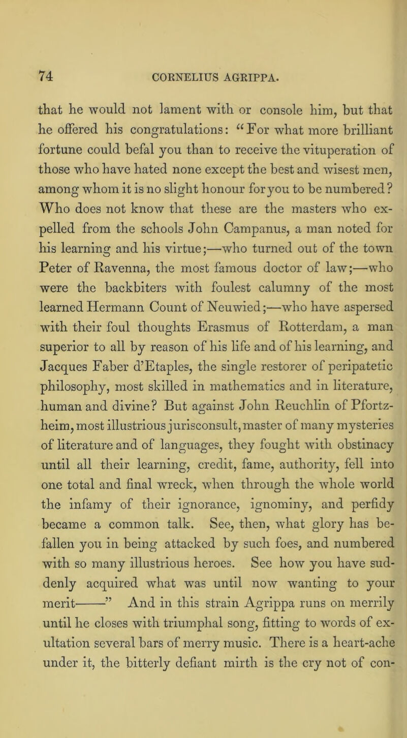that he would not lament with or console him, but that he offered his congratulations: u For what more brilliant fortune could befal you than to receive the vituperation of those who have hated none except the best and wisest men, among whom it is no slight honour foryou to be numbered ? Who does not know that these are the masters who ex- pelled from the schools John Campanus, a man noted for his learning and his virtue;—who turned out of the town Peter of Ravenna, the most famous doctor of law;—who were the backbiters with foulest calumny of the most learned Hermann Count of Neuwied;—who have aspersed with their foul thoughts Erasmus of Rotterdam, a man superior to all by reason of his life and of his learning, and Jacques Faber d’Etaples, the single restorer of peripatetic philosophy, most skilled in mathematics and in literature, human and divine? But against John Reuchlin of Pfortz- heim, most illustrious jurisconsult, master of many mysteries of literature and of languages, they fought with obstinacy until all their learning, credit, fame, authority, fell into one total and final wreck, when through the whole world the infamy of their ignorance, ignominy, and perfidy became a common talk. See, then, what glory has be- fallen you in being attacked by such foes, and numbered with so many illustrious heroes. See how you have sud- denly acquired what was until now wanting to your merit ” And in this strain Agrippa runs on merrily until he closes with triumphal song, fitting to words of ex- ultation several bars of merry music. There is a heart-ache under it, the bitterly defiant mirth is the cry not of con-