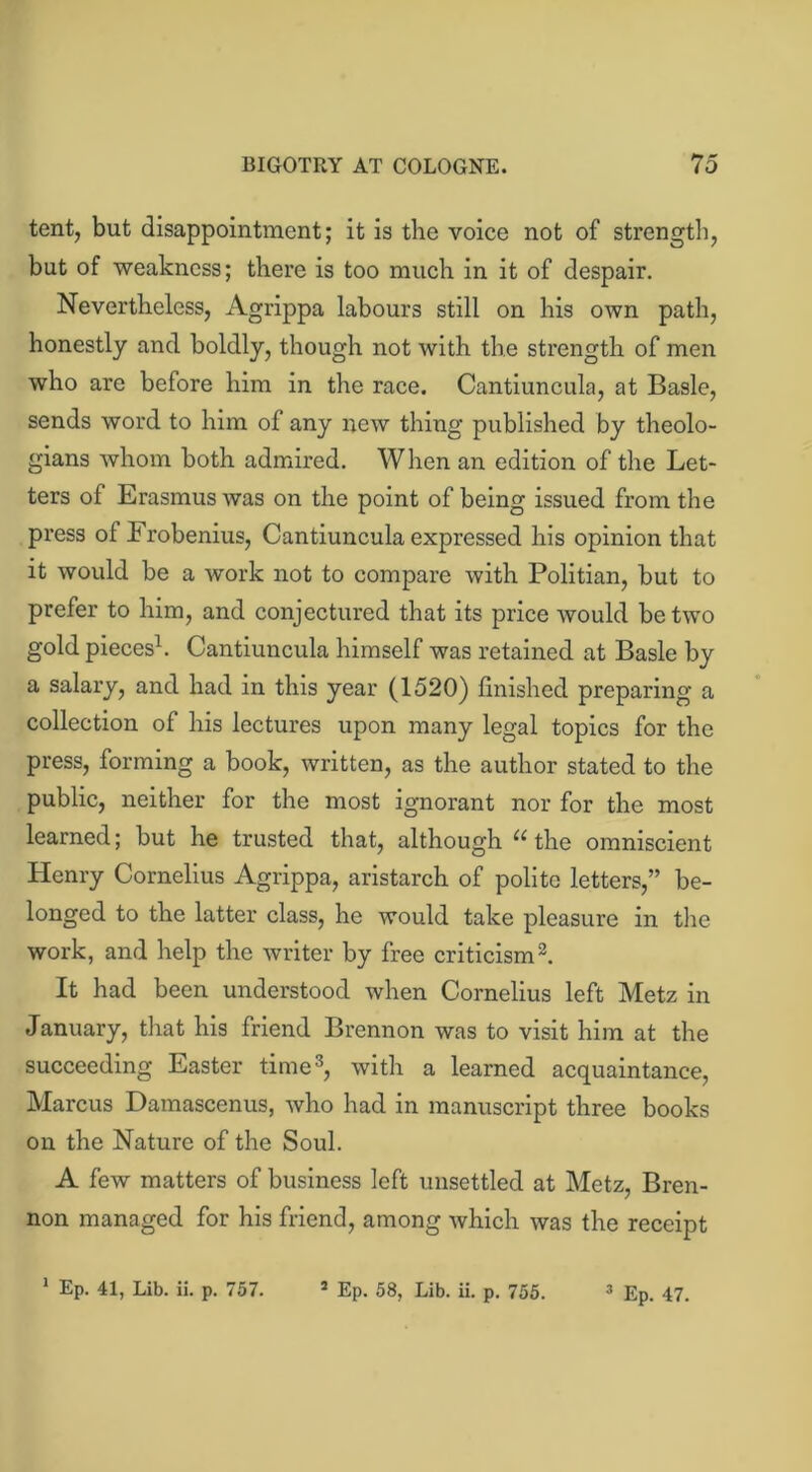 tent, but disappointment; it is the voice not of strength, but of weakness; there is too much in it of despair. Nevertheless, Agrippa labours still on his own path, honestly and boldly, though not with the strength of men who are before him in the race. Cantiuncula, at Basle, sends word to him of any new thing published by theolo- gians whom both admired. When an edition of the Let- ters of Erasmus was on the point of being issued from the press of Frobenius, Cantiuncula expressed his opinion that it would be a work not to compare with Politian, but to prefer to him, and conjectured that its price would be two gold pieces1. Cantiuncula himself was retained at Basle by a salary, and had in this year (1520) finished preparing a collection of his lectures upon many legal topics for the press, forming a book, written, as the author stated to the public, neither for the most ignorant nor for the most learned; but he trusted that, although 11 the omniscient Henry Cornelius Agrippa, aristarch of polite letters,” be- longed to the latter class, he would take pleasure in the work, and help the writer by free criticism2. It had been understood when Cornelius left Metz in January, that his friend Brennon was to visit him at the succeeding Easter time3, with a learned acquaintance, Marcus Damascenus, who had in manuscript three books on the Nature of the Soul. A few matters of business left unsettled at Metz, Bren- non managed for his friend, among which was the receipt