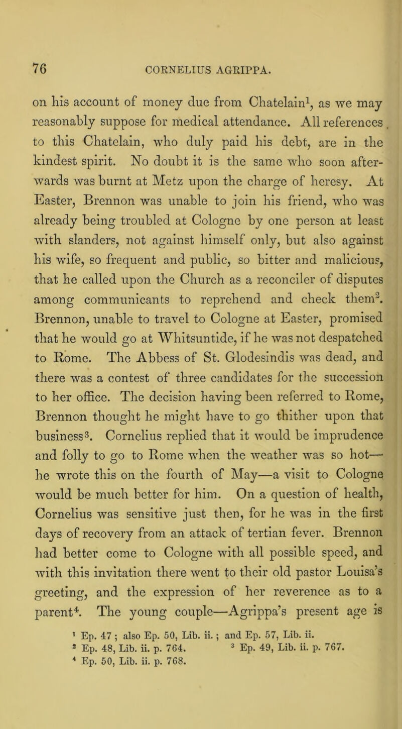 on his account of money due from Chatelain1, as we may reasonably suppose for medical attendance. All references to this Chatelain, who duly paid his debt, are in the kindest spirit. No doubt it is the same who soon after- wards was burnt at Metz upon the charge of heresy. At Easter, Brennon was unable to join his friend, who was already being troubled at Cologne by one person at least with slanders, not against himself only, but also against his wife, so frequent and public, so bitter and malicious, that he called upon the Church as a reconciler of disputes among communicants to reprehend and check them3. Brennon, unable to travel to Cologne at Easter, promised that he would go at Whitsuntide, if he was not despatched to Rome. The Abbess of St. Glodesindis was dead, and there was a contest of three candidates for the succession to her office. The decision having been referred to Rome, Brennon thought he might have to go thither upon that business3. Cornelius replied that it would be imprudence and folly to go to Rome when the weather was so hot— he wrote this on the fourth of May—a visit to Cologne would be much better for him. On a question of health, Cornelius was sensitive just then, for he was in the first days of recovery from an attack of tertian fever. Brennon had better come to Cologne with all possible speed, and with this invitation there went to their old pastor Louisa’s greeting, and the expression of her reverence as to a parent4. The young couple—Agrippa’s present age is ’ Ep. 47 ; also Ep. 50, Lib. ii.; and Ep. 57, Lib. ii. s Ep. 48, Lib. ii. p. 764. 3 Ep. 49, Lib. ii. p. 767.