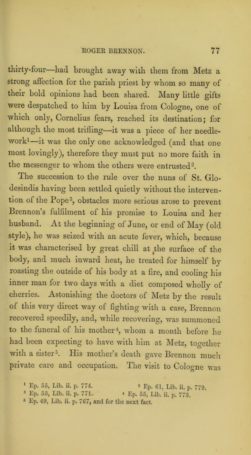thirty-four—had brought away with them from Metz a strong affection for the parish priest by whom so many of their bold opinions had been shared. Many little gifts were despatched to him by Louisa from Cologne, one of which only, Cornelius fears, reached its destination; for although the most trifling—it was a piece of her needle- work1—it was the only one acknowledged (and that one most lovingly), therefore they must put no more faith in the messenger to whom the others were entrusted2. The succession to the rule over the nuns of St. Glo- desindis having been settled quietly without the interven- tion of the Pope3, obstacles more serious arose to prevent Brennon’s fulfilment of his promise to Louisa and her husband. At the beginning of June, or end of May (old style), he was seized with an acute fever, which, because it was characterised by great chill at the surface of the body, and much inward heat, he treated for himself by roasting the outside of his body at a fire, and cooling his inner man for two days with a diet composed wholly of cherries. Astonishing the doctors of Metz by the result of this very direct way of fighting with a case, Brennon recovered speedily, and, while recovering, was summoned to the funeral of his mother4, whom a month before lie had been expecting to have with him at Metz, together with a sister5. His mother’s death gave Brennon much private care and occupation. The visit to Cologne was 1 Ep. 55, Lib. ii. p. 774. 2 Ep. 61, Lib. ii. p. 779. 3 Ep. 53, Lib. ii. p. 771. * Ep. 55, Lib. ii. p. 773. 4 Ep. 49, Lib. ii. p. 767, and for tbe next fact.