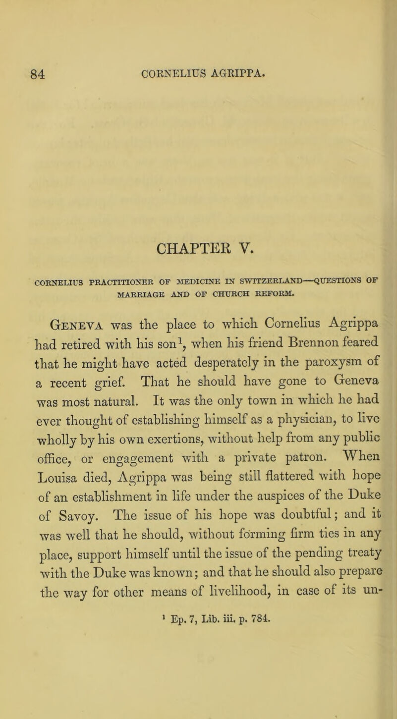 CHAPTER V. CORNELIUS PRACTITIONER OF MEDICINE IN SWITZERLAND—QUESTIONS OF MARRIAGE AND OF CHURCH REFORM. Geneva was the place to which Cornelius Agrippa had retired with his son1, when his friend Brennon feared that he might have acted desperately in the paroxysm of a recent grief. That he should have gone to Geneva was most natural. It was the only town in which he had ever thought of establishing himself as a physician, to live wholly by his own exertions, without help from any public office, or engagement with a private patron. When Louisa died, Agrippa was being still flattered with hope of an establishment in life under the auspices of the Duke of Savoy. The issue of his hope was doubtful; and it was well that he should, without forming firm ties in any place, support himself until the issue of the pending treaty with the Duke was known; and that he should also prepare the way for other means of livelihood, in case of its un-