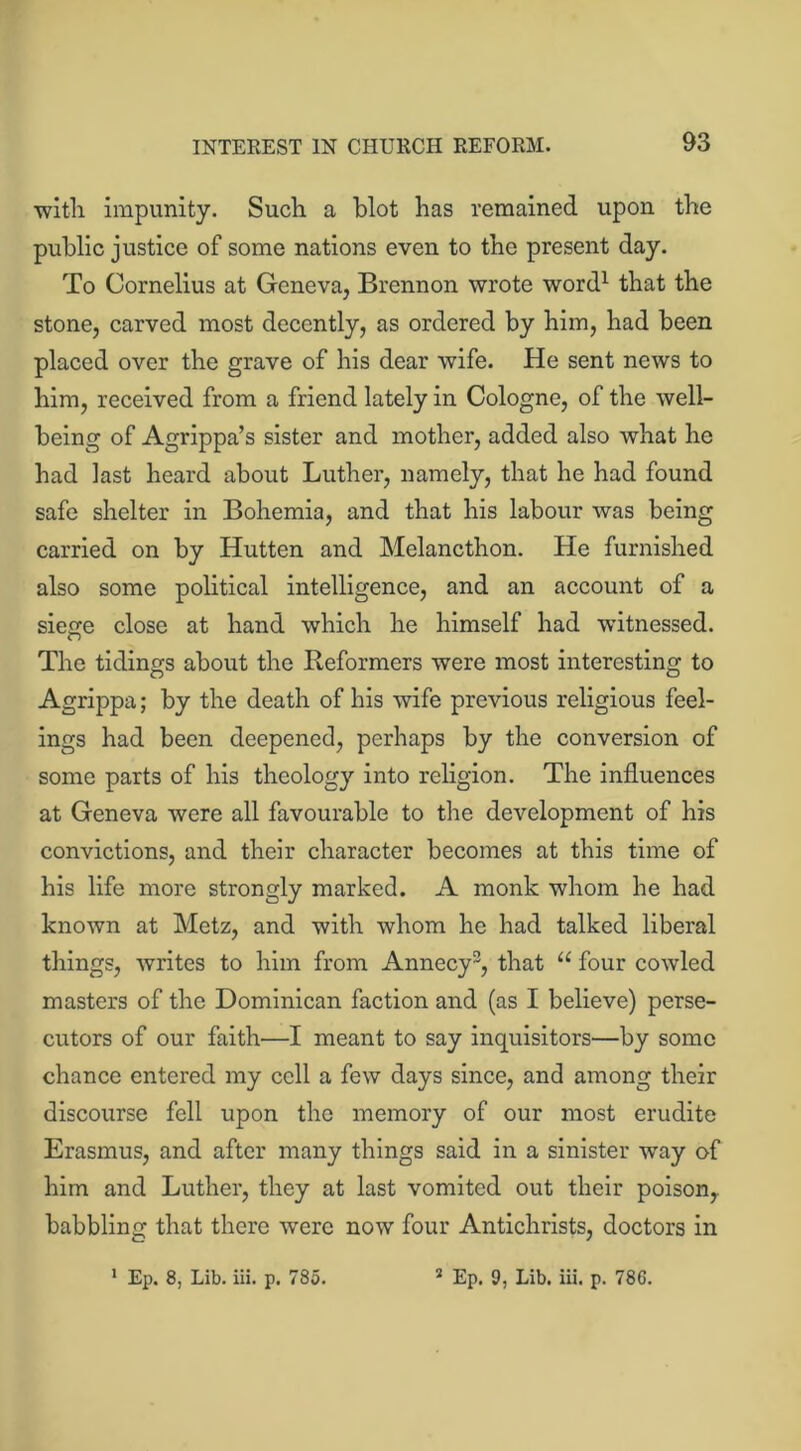 with impunity. Such a blot has remained upon the public justice of some nations even to the present day. To Cornelius at Geneva, Brennon wrote word1 that the stone, carved most decently, as ordered by him, had been placed over the grave of his dear wife. He sent news to him, received from a friend lately in Cologne, of the well- being of Agrippa’s sister and mother, added also what he had last heard about Luther, namely, that he had found safe shelter in Bohemia, and that his labour was being carried on by Hutten and Melancthon. He furnished also some political intelligence, and an account of a siege close at hand which he himself had witnessed. <D The tidings about the Reformers were most interesting to Agrippa; by the death of his wife previous religious feel- ings had been deepened, perhaps by the conversion of some parts of his theology into religion. The influences at Geneva were all favourable to the development of his convictions, and their character becomes at this time of his life more strongly marked. A monk whom he had known at Metz, and with whom he had talked liberal things, writes to him from Annecy3, that “ four cowled masters of the Dominican faction and (as I believe) perse- cutors of our faith—I meant to say inquisitors—by some chance entered my cell a few days since, and among their discourse fell upon the memory of our most erudite Erasmus, and after many things said in a sinister way of him and Luther, they at last vomited out their poison,, babbling that there were now four Antichrists, doctors in 1 Ep. 8, Lib. iii. p. 785. 2 Ep. 9, Lib. iii. p. 786.