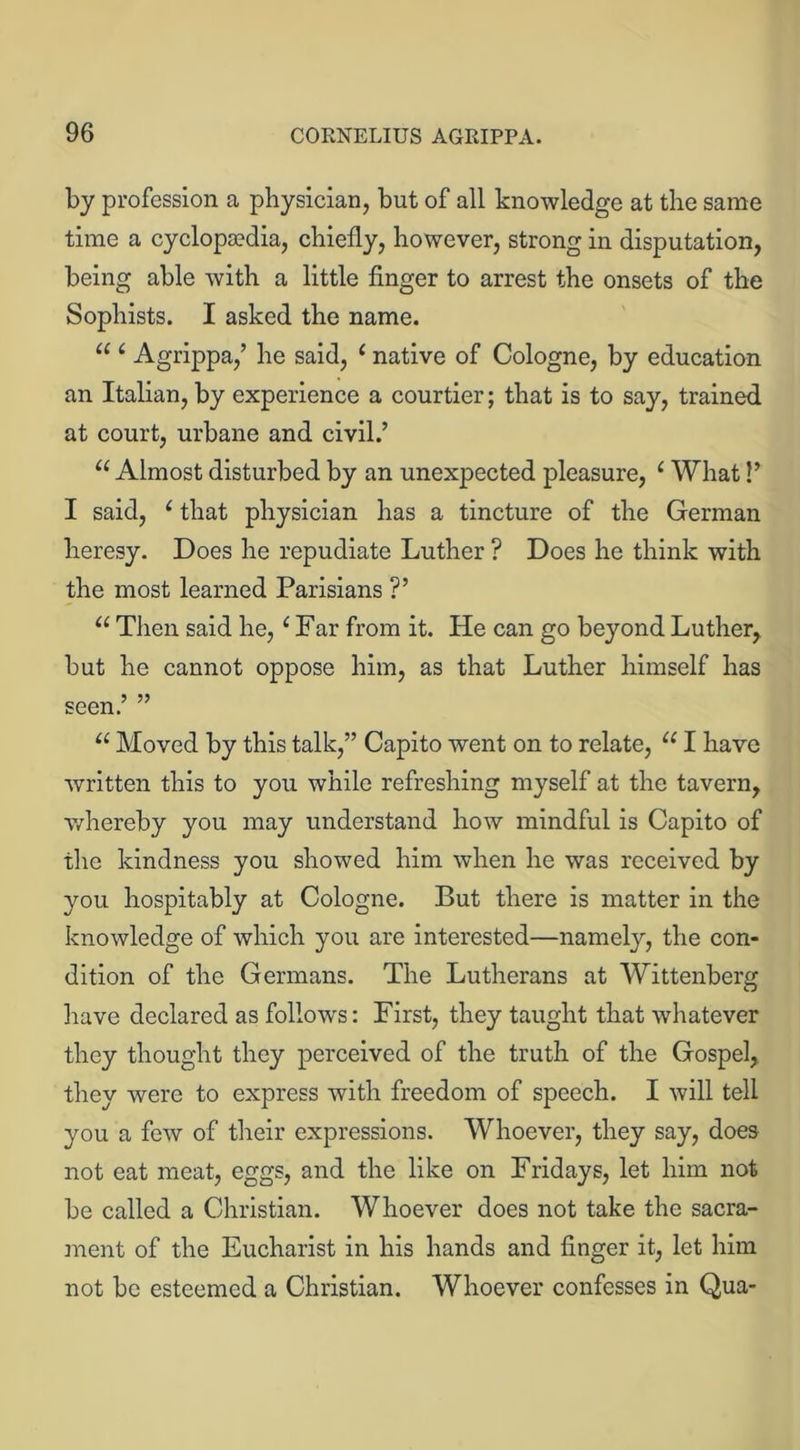 by profession a physician, but of all knowledge at the same time a cyclopaedia, chiefly, however, strong in disputation, being able with a little finger to arrest the onsets of the Sophists. I asked the name. u 6 Agrippa,’ he said, 1 native of Cologne, by education an Italian, by experience a courtier; that is to say, trained at court, urbane and civil.’ u Almost disturbed by an unexpected pleasure, 1 What!’ I said, £ that physician has a tincture of the German heresy. Does he repudiate Luther ? Does he think with the most learned Parisians ?’ u Then said he, 1Far from it. He can go beyond Luther, but he cannot oppose him, as that Luther himself has seen.’ ” u Moved by this talk,” Capito went on to relate, u I have written this to you while refreshing myself at the tavern, whereby you may understand how mindful is Capito of the kindness you showed him when he was received by you hospitably at Cologne. But there is matter in the knowledge of which you are interested—namely, the con- dition of the Germans. The Lutherans at Wittenberg have declared as follows: First, they taught that whatever they thought they perceived of the truth of the Gospel, they were to express with freedom of speech. I will tell you a few of their expressions. Whoever, they say, does not eat meat, eggs, and the like on Fridays, let him not be called a Christian. Whoever does not take the sacra- ment of the Eucharist in his hands and finger it, let him not be esteemed a Christian. Whoever confesses in Qua*