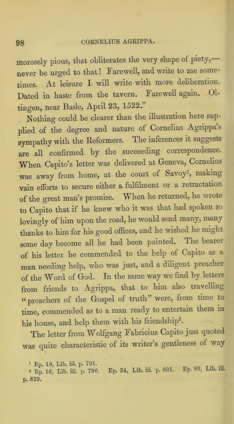 morosely pious, that obliterates the very shape of piety,— never be urged to that! Farewell, and write to me some- times. At leisure I will write with more deliberation. Dated in haste from the tavern. Farewell again. 01- tingen, near Basle, April 23, 1522. Nothing could be clearer than the lllustiation here sup- plied of the degree and nature of Cornelius Agrippa’s sympathy with the Reformers. The inferences it suggests are all confirmed by the succeeding correspondence. When Capito’s letter was delivered at Geneva, Cornelius was away from home, at the court of Savoy1, making vain efforts to secure either a fulfilment or a retractation of the great man’s promise. When he returned, he wrote to Capito that if he knew who it was that had spoken so lovingly of him upon the road, he would send many, many thanks to him for his good offices, and he wished he might some day become all he had been painted. The bearer of his letter he commended to the help of Capito as a man needing help, who was just, and a diligent preacher of the Word of God. In the same way we find by letters from friends to Agrippa, that to him also tiavelling “ preachers of the Gospel of truth” were, from time to time, commended as to a man ready to entertain them m his house, and help them with his friendship2. The letter from Wolfgang Fabricius Capito just quoted was quite characteristic of its writer’s gentleness of way 1 Ep. 18, Lib. iii. p. 791. ... 2 Ep. 16, Lib. iii. p. 790. Ep. 34, Lib. iii. p. 801. Ep. 80, Lib. m. p. 829.