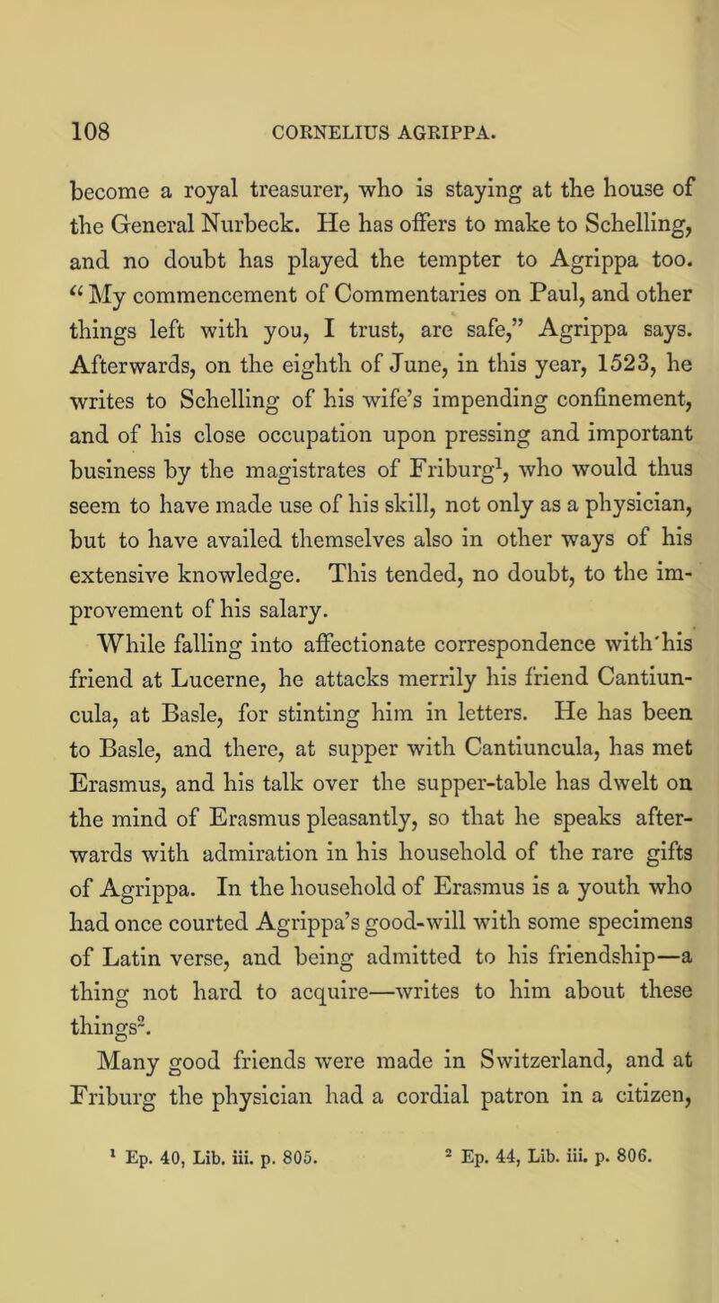 become a royal treasurer, who is staying at tbe house of the General Nurbeck. He has offers to make to Schelling, and no doubt has played the tempter to Agrippa too. u My commencement of Commentaries on Paul, and other things left with you, I trust, are safe,” Agrippa says. Afterwards, on the eighth of June, in this year, 1523, he writes to Schelling of his wife’s impending confinement, and of his close occupation upon pressing and important business by the magistrates of Friburg1, who would thus seem to have made use of his skill, not only as a physician, but to have availed themselves also in other ways of his extensive knowledge. This tended, no doubt, to the im- provement of his salary. While falling into affectionate correspondence with'his friend at Lucerne, he attacks merrily his friend Cantiun- cula, at Basle, for stinting him in letters. He has been to Basle, and there, at supper with Cantiuncula, has met Erasmus, and his talk over the supper-table has dwelt on the mind of Erasmus pleasantly, so that he speaks after- wards with admiration in his household of the rare gifts of Agrippa. In the household of Erasmus is a youth who had once courted Agrippa’s good-will with some specimens of Latin verse, and being admitted to his friendship—a thing not hard to acquire—writes to him about these things2. Many good friends were made in Switzerland, and at Friburg the physician had a cordial patron in a citizen,