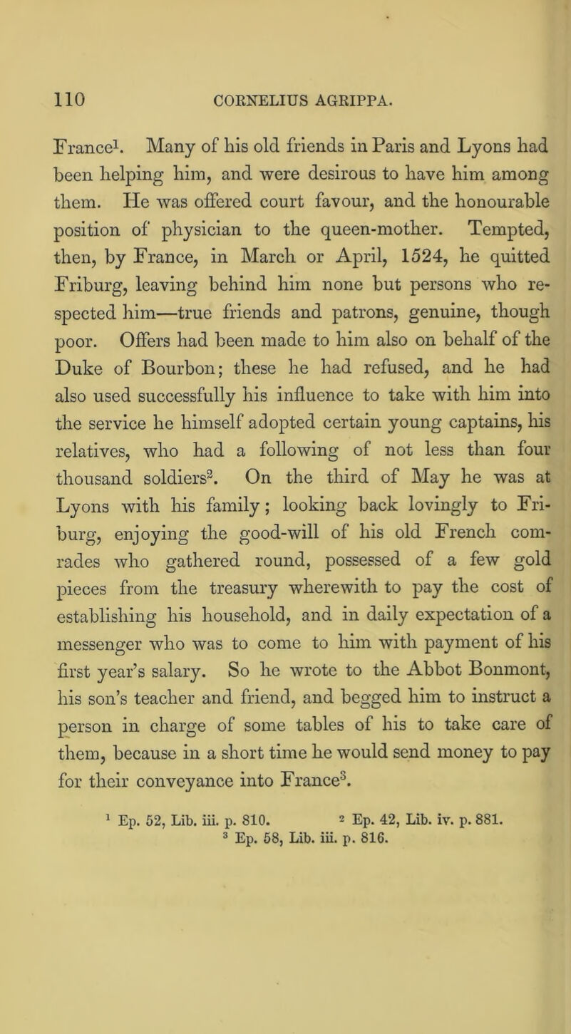 France1. Many of liis old friends in Paris and Lyons had been helping him, and were desirous to have him among them. He was offered court favour, and the honourable position of physician to the queen-mother. Tempted, then, by France, in March or April, 1524, he quitted Friburg, leaving behind him none but persons who re- spected him—true friends and patrons, genuine, though poor. Offers had been made to him also on behalf of the Duke of Bourbon; these he had refused, and he had also used successfully his influence to take with him into the service he himself adopted certain young captains, his relatives, who had a following of not less than four thousand soldiers3. On the third of May he was at Lyons with his family; looking back lovingly to Fri- burg, enjoying the good-will of his old French com- rades who gathered round, possessed of a few gold pieces from the treasury wherewith to pay the cost of establishing his household, and in daily expectation of a messenger who was to come to him with payment of his first year’s salary. So he wrote to the Abbot Bonmont, his son’s teacher and friend, and begged him to instruct a person in charge of some tables of his to take care of them, because in a short time he would send money to pay for their conveyance into France3. 1 Ep. 52, Lib. iii. p. 810. 2 Ep. 42, Lib. iv. p. 881.