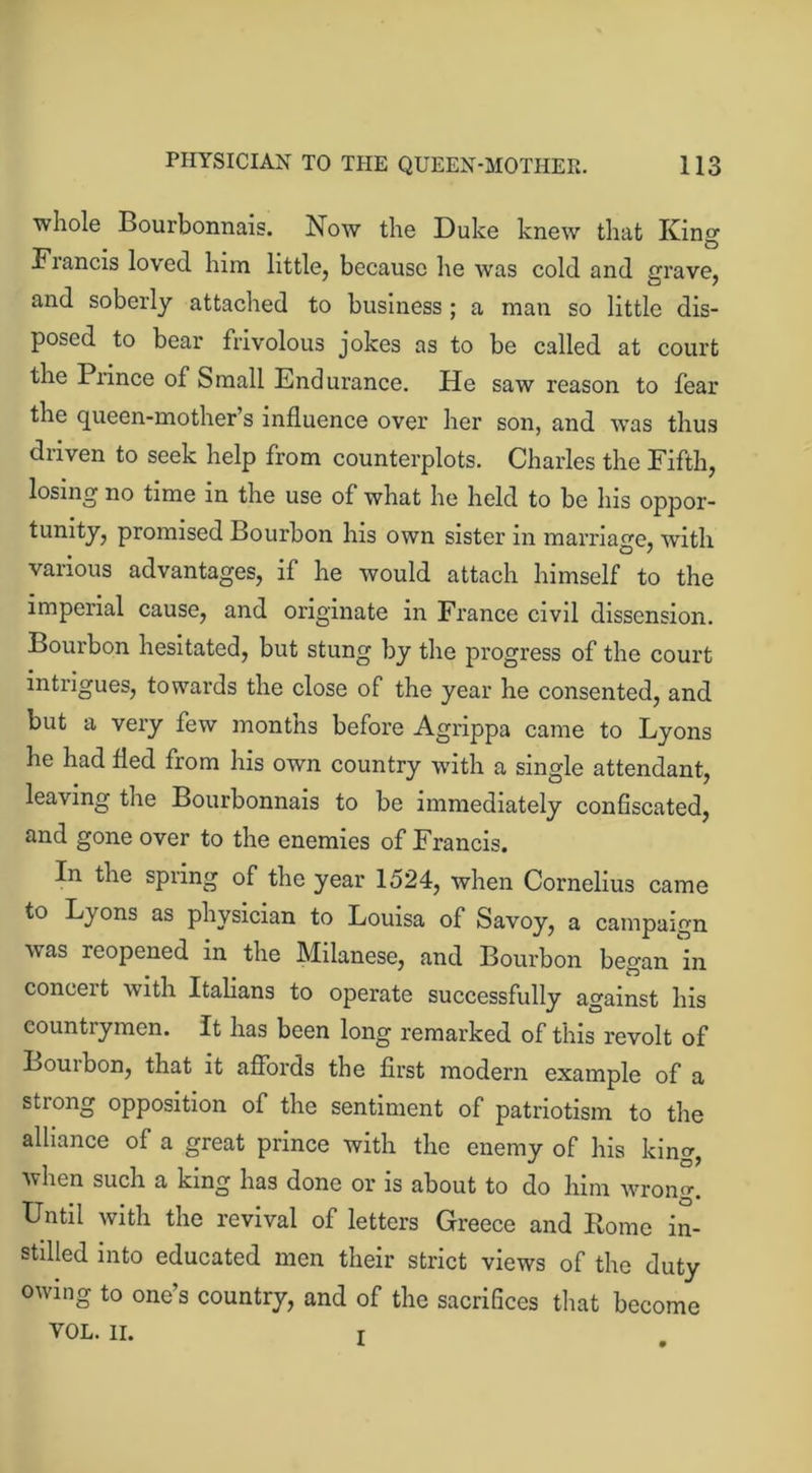 whole Bourbonnais. Now the Duke knew that King Fiancis loved him little, because he was cold and grave, and soberly attached to business ; a man so little dis- posed to bear frivolous jokes as to be called at court the Prince of Small Endurance. He saw reason to fear the queen-mother’s influence over her son, and was thus driven to seek help from counterplots. Charles the Fifth, losing no time in the use of what he held to be his oppor- tunity, promised Bourbon his own sister in marriage, with various advantages, if he would attach himself to the imperial cause, and originate in France civil dissension. Bourbon hesitated, but stung by the progress of the court intrigues, towards the close of the year he consented, and but a very few months before Agrippa came to Lyons he had fled from his own country with a single attendant, leaving the Bourbonnais to be immediately confiscated, and gone over to the enemies of Francis. In the spring of the year 1524, when Cornelius came to Lyons as physician to Louisa of Savoy, a campaign was reopened in the Milanese, and Bourbon began in conceit with Italians to operate successfully against his countrymen. It has been long remarked of this revolt of Bourbon, that it affords the first modern example of a strong opposition of the sentiment of patriotism to the alliance of a great prince with the enemy of his king, when such a king has done or is about to do him wrono-. Until with the revival of letters Greece and Rome in- stilled into educated men their strict views of the duty owing to one’s country, and of the sacrifices that become VOL. II. t