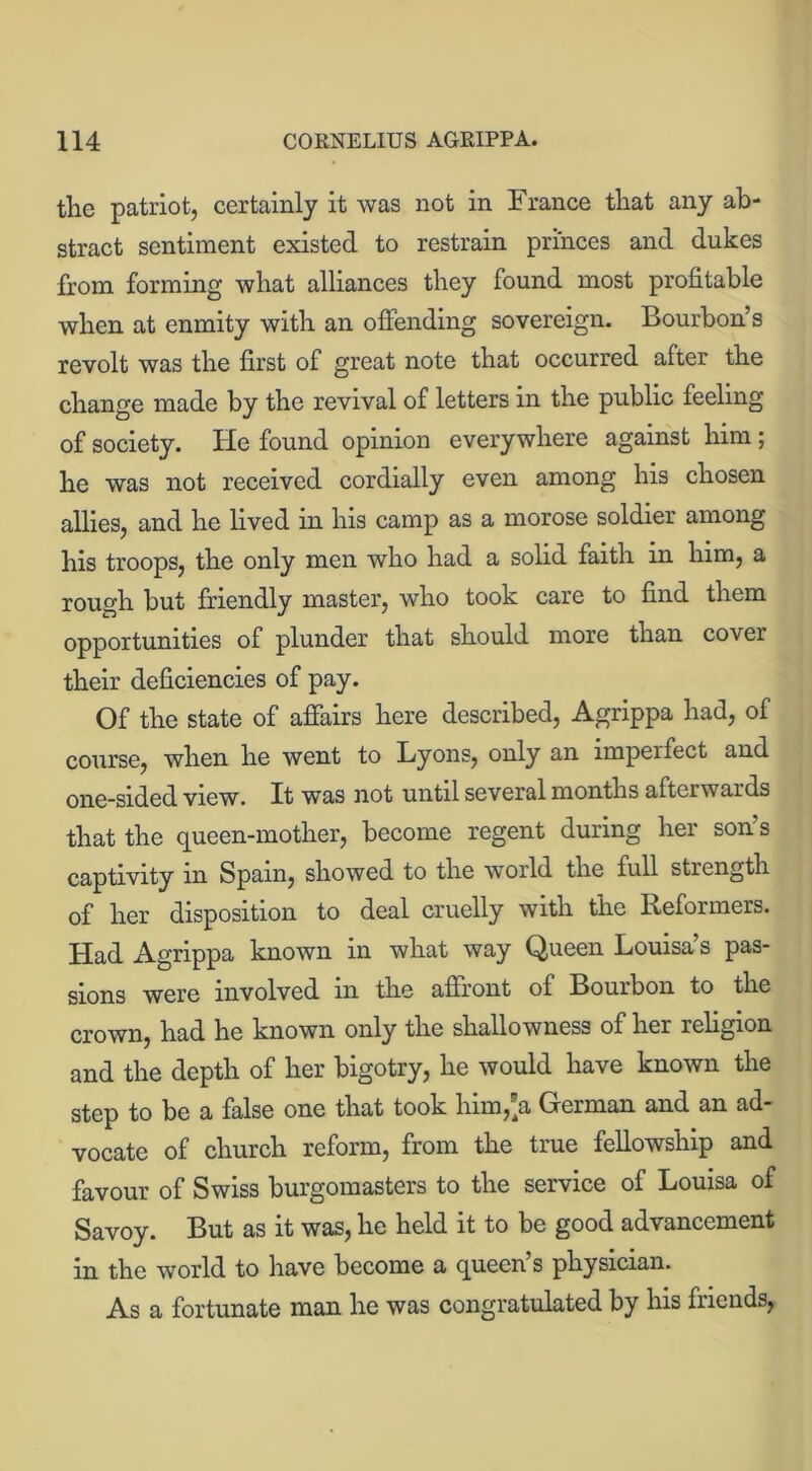 the patriot, certainly it was not in France that any ab- stract sentiment existed to restrain princes and dukes from forming what alliances they found most profitable when at enmity with an offending sovereign. Bourbon’s revolt was the first of great note that occurred after the change made by the revival of letters in the public feeling of society. He found opinion everywhere against him; he was not received cordially even among his chosen allies, and he lived in his camp as a morose soldier among his troops, the only men who had a solid faith in him, a rough but friendly master, who took care to find them opportunities of plunder that should more than cover their deficiencies of pay. Of the state of affairs here described, Agrippa had, of course, when he went to Lyons, only an impel feet and one-sided view. It was not until several months afterwards that the queen-mother, become regent during her son’s captivity in Spain, showed to the world the full strength of her disposition to deal cruelly with the Keformers. Had Agrippa known in what way Queen Louisa’s pas- sions were involved in the affront of Bourbon to the crown, had he known only the shallowness of her religion and the depth of her bigotry, he would have known the step to be a false one that took him,'a German and an ad- vocate of church reform, from the true fellowship and favour of Swiss burgomasters to the service of Louisa of Savoy. But as it was, he held it to be good advancement in the world to have become a queen’s physician. As a fortunate man he was congratulated by his friends,