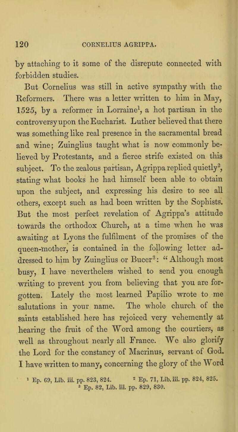 by attaching to it some of the disrepute connected with forbidden studies. But Cornelius was still in active sympathy with the Reformers. There was a letter written to him in May, 1525, by a reformer in Lorraine1, a hot partisan in the controversy upon the Eucharist. Luther believed that there was something like real presence in the sacramental bread and wine; Zuinglius taught what is now commonly be- lieved by Protestants, and a fierce strife existed on this subject. To the zealous partisan, Agrippa replied quietly3, stating what books he had himself been able to obtain upon the subject, and expressing his desire to see all others, except such as had been written by the Sophists. But the most perfect revelation of Agrippa’s attitude towards the orthodox Church, at a time when he was awaiting at Lyons the fulfilment of the promises of the queen-mother, is contained in the following letter ad- dressed to him by Zuinglius or Bucer3: 11 Although most busy, I have nevertheless wished to send you enough writing to prevent you from believing that you are for- gotten. Lately the most learned Papilio wrote to me salutations in your name. The whole church of the saints established here has rejoiced very vehemently at hearing the fruit of the Word among the courtiers, as well as throughout nearly all France. We also glorify the Lord for the constancy of Macrinus, servant of God. I have written to many, concerning the glory of the Word 1 Ep. 69, Lib. iii. pp. 823, 824. 2 Ep. 71, Lib.iii. pp. 824, 825.