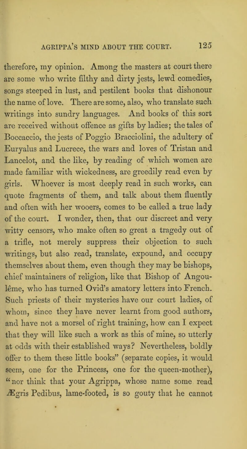 therefore, my opinion. Among the masters at court there are some who write filthy and dirty jests, lewd comedies, songs steeped in lust, and pestilent hooks that dishonour the name of love. There are some, also, who translate such writings into sundry languages. And books of this sort are received without offence as gifts by ladies; the tales of Boccaccio, the jests of Poggio Bracciolini, the adultery of Euryalus and Lucrece, the wars and loves of Tristan and Lancelot, and the like, by reading of which women are made familiar with wickedness, are greedily read even by girls. Whoever is most deeply read in such works, can quote fragments of them, and talk about them fluently and often with her wooers, comes to be called a true lady of the court. I wonder, then, that our discreet and very witty censors, who make often so great a tragedy out of a trifle, not merely suppress their objection to such writings, but also read, translate, expound, and occupy themselves about them, even though they may be bishops, chief maintainers of religion, like that Bishop of Angou- leme, who has turned Ovid’s amatory letters into French. Such priests of their mysteries have our court ladies, of whom, since they have never learnt from good authors, and have not a morsel of right training, how can I expect that they will like such a work as this of mine, so utterly at odds with their established ways? Nevertheless, boldly offer to them these little books” (separate copies, it would seem, one for the Princess, one for the queen-mother), “ nor think that your Agrippa, whose name some read iEgris Pedibus, lame-footed, is so gouty that he cannot