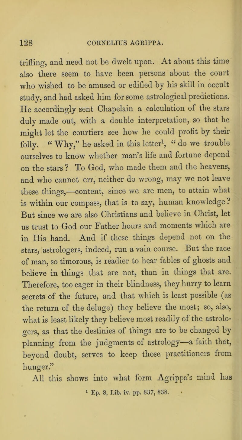 trifling, and need not be dwelt upon. At about this time also there seem to have been persons about the court who wished to be amused or edified by his skill in occult study, and had asked him for some astrological predictions. He accordingly sent Chapelain a calculation of the stars duly made out, with a double interpretation, so that he might let the courtiers see how he could profit by their folly. “ Why,” he asked in this letter1, “ do we trouble ourselves to know whether man’s life and fortune depend on the stars ? To God, who made them and the heavens, and who cannot err, neither do wrong, may we not leave these things,—content, since we are men, to attain what is within our compass, that is to say, human knowledge ? But since we are also Christians and believe in Christ, let us trust to God our Father hours and moments which are in His hand. And if these things depend not on the stars, astrologers, indeed, run a vain course. But the race of man, so timorous, is readier to hear fables of ghosts and believe in things that are not, than in things that are. Therefore, too eager in their blindness, they hurry to learn secrets of the future, and that which is least possible (as the return of the deluge) they believe the most; so, also, what is least likely they believe most readily of the astrolo- gers, as that the destinies of things are to be changed by planning from the judgments of astrology—a faith that, beyond doubt, serves to keep those practitioners from hunger.” All this shows into what form Agrippa’s mind has