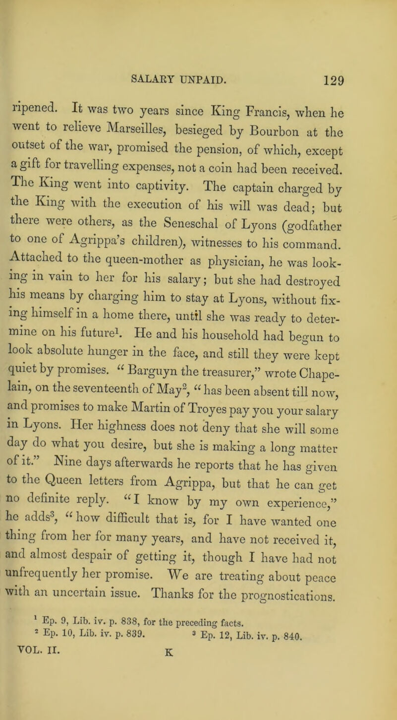 ripened. It was two years since King Francis, when he went to relieve Marseilles, besieged by Bourbon at the outset of the war, promised the pension, of which, except a gift foi travelling expenses, not a coin had been received. The King went into captivity. The captain charged by the King with the execution of his will was dead; but theie were others, as the Seneschal of Lyons (godfather to one of Agrippa’s children), witnesses to his command. Attached to the queen-mother as physician, he was look- ing in vain to her for his salary; but she had destroyed his means by charging him to stay at Lyons, without fix- ing himself in a home there, until she was ready to deter- mine on his future1. He and his household had begun to look absolute hunger in the face, and still they were kept quiet by promises. “ Barguyn the treasurer,” wrote Chape- lain, on the seventeenth of May2, “ has been absent till now, and piomises to make Martin of Troyes pay you your salary in Lyons. Her highness does not deny that she will some day do what you desire, but she is making a long matter of it.” Nine days afterwards he reports that he has given to the Queen letters from Agrippa, but that he can get no definite reply. u I know by my own experience,” he adds3, u how difficult that is, lor I have wanted one thing fiom her for many years, and have not received it, and almost despair of getting it, though I have had not unfrequently her promise. We are treating about peace with an uncertain issue. Thanks for the prognostications. 1 Ep. 9, Lib. iv. p. 838, for the preceding facts. 2 Ep. 10, Lib. iv. p. 839. 3 Ep. 12) Lib. iv. p. 840. VOL. II. K