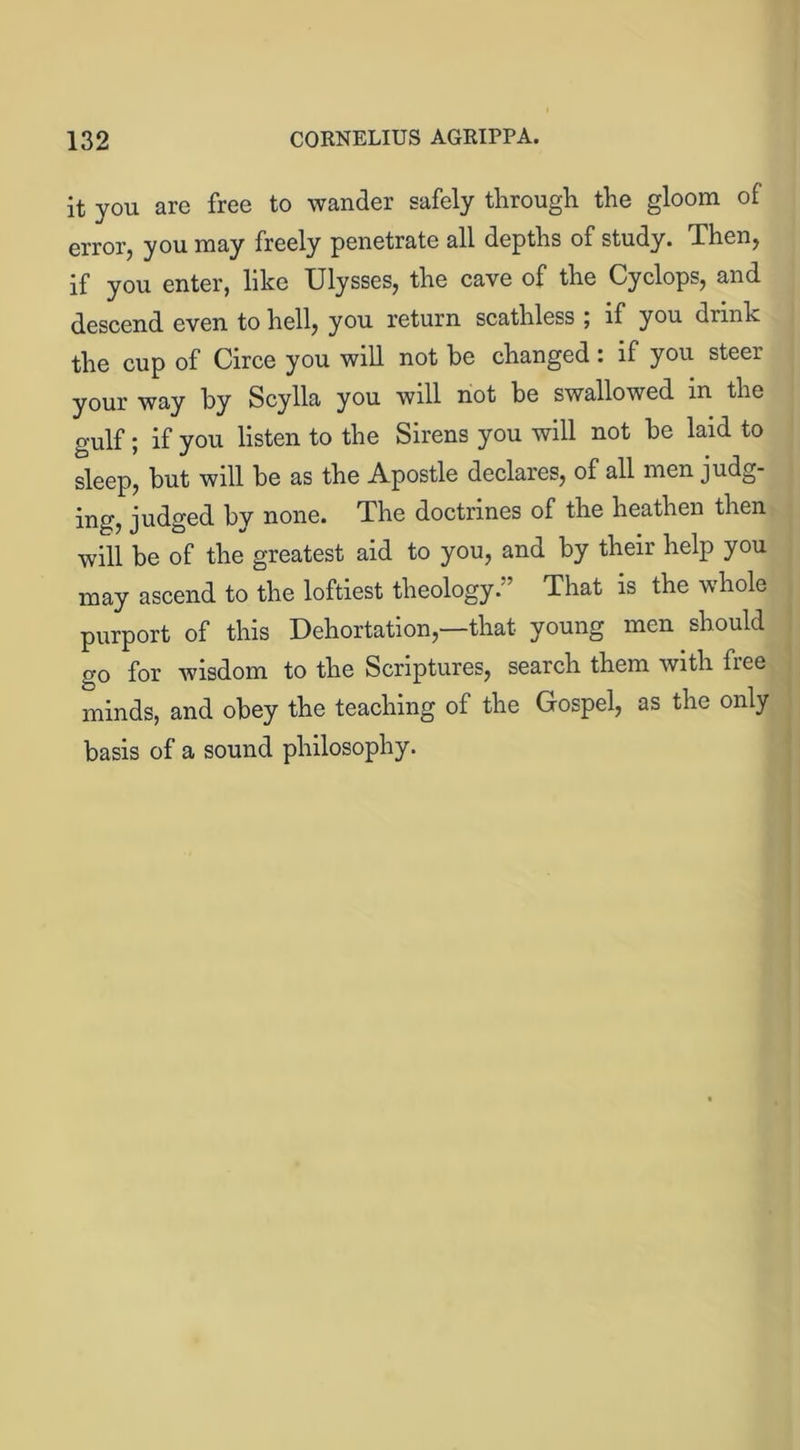 it you are free to wander safely through, the gloom of error, you may freely penetrate all depths of study. Then, if you enter, like Ulysses, the cave of the Cyclops, and descend even to hell, you return scathless , if you drink the cup of Circe you will not he changed: if you steer your way hy Scylla you will not be swallowed m the gulf; if you listen to the Sirens you will not be laid to sleep, but will be as the Apostle declares, of all men judg- ing, judged bv none. The doctrines of the heathen then will be of the greatest aid to you, and by their help you may ascend to the loftiest theology.” That is the whole purport of this Dehortation,—that young men should o-o for wisdom to the Scriptures, search them with free minds, and obey the teaching of the Gospel, as the only basis of a sound philosophy.