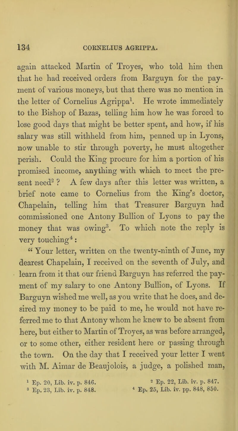 again attacked Martin of Troyes, who told him then that he had received orders from Barguyn for the pay- ment of various moneys, hut that there was no mention in the letter of Cornelius Agrippa1. He wrote immediately to the Bishop of Bazas, telling him how he was forced to lose good days that might be better spent, and how, if his salary was still withheld from him, penned up in Lyons, now unable to stir through poverty, he must altogether perish. Could the King procure for him a portion of his promised income, anything with which to meet the pre- sent need3 ? A few days after this letter was written, a brief note came to Cornelius from the King’s doctor, Chapelain, telling him that Treasurer Barguyn had commissioned one Antony Bullion of Lyons to pay the money that was owing3. To which note the reply is very touching4: u Your letter, written on the twenty-ninth of June, my dearest Chapelain, I received on the seventh of July, and learn from it that our friend Barguyn has referred the pay- ment of my salary to one Antony Bullion, of Lyons. If Barguyn wished me well, as you write that he does, and de- sired my money to be paid to me, he would not have re- ferred me to that Antony whom he knew to be absent from here, but either to Martin of Troyes, as was before arranged, or to some other, either resident here or passing through the town. On the day that I received your letter I went with M. Aimar de Beaujolois, a judge, a polished man, 1 Ep. 20, Lib. iv. p. 846. 2 Ep. 22, Lib. iv. p. 847. 3 Ep. 23, Lib. iv. p. 848. 4 Ep. 25, Lib. iv. pp. 848, 850.