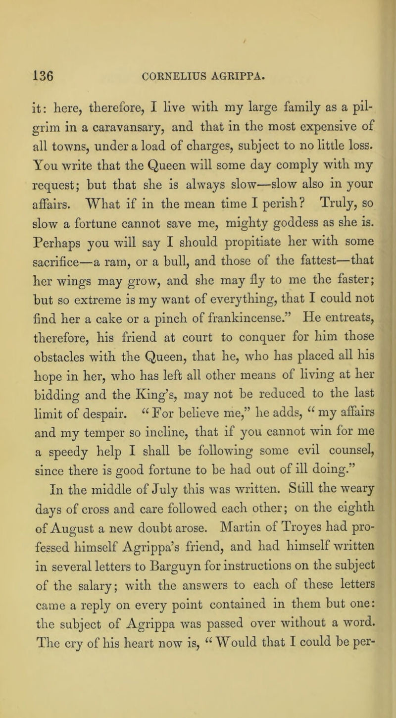 it: here, therefore, I live with my large family as a pil- grim in a caravansary, and that in the most expensive of all towns, under a load of charges, subject to no little loss. You write that the Queen will some day comply with my request; but that she is always slow—slow also in your affairs. What if in the mean time I perish? Truly, so slow a fortune cannot save me, mighty goddess as she is. Perhaps you will say I should propitiate her with some sacrifice—a ram, or a bull, and those of the fattest—that her wings may grow, and she may fly to me the faster; but so extreme is my want of everything, that I could not find her a cake or a pinch of frankincense.” He entreats, therefore, his friend at court to conquer for him those obstacles with the Queen, that he, who has placed all his hope in her, who has left all other means of living at her bidding and the King’s, may not be reduced to the last limit of despair. “For believe me,” he adds, “ my affairs and my temper so incline, that if you cannot win for me a speedy help I shall be following some evil counsel, since there is good fortune to be had out of ill doing.” In the middle of July this was written. Still the weary days of cross and care followed each other; on the eighth of August a new doubt arose. Martin of Troyes had pro- fessed himself Agrippa’s friend, and had himself written in several letters to Barguyn for instructions on the subject of the salary; with the answers to each of these letters came a reply on every point contained in them but one: the subject of Agrippa was passed over without a word. The cry of his heart now is, “ Would that I could be per-