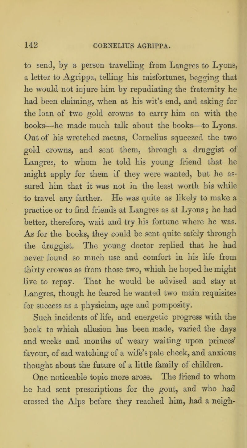 to send, by a person travelling from Langres to Lyons, a letter to Agrippa, telling bis misfortunes, begging that he would not injure him by repudiating the fraternity he had been claiming, when at his wit’s end, and asking for the loan of two gold crowns to carry him on with the books—he made much talk about the books—to Lyons. Out of his wretched means, Cornelius squeezed the two gold crowns, and sent them, through a druggist of Langres, to whom he told his young friend that he might apply for them if they were wanted, but he as- sured him that it was not in the least worth his while to travel any farther. He was quite as likely to make a practice or to find friends at Langres as at Lyons; he had better, therefore, wait and try . his fortune where he was. As for the books, they could be sent quite safely through the druggist. The young doctor replied that he had never found so much use and comfort in his life from thirty crowns as from those two, which he hoped he might live to repay. That he would be advised and stay at Langres, though he feared he wanted two main requisites for success as a physician, age and pomposity. Such incidents of life, and energetic progress with the book to which allusion has been made, varied the days and weeks and months of weary waiting upon princes’ favour, of sad watching of a wife’s pale cheek, and anxious thought about the future of a little family of children. One noticeable topic more arose. The friend to whom he had sent prescriptions for the gout, and who had crossed the Alps before they reached him, had a neigh-