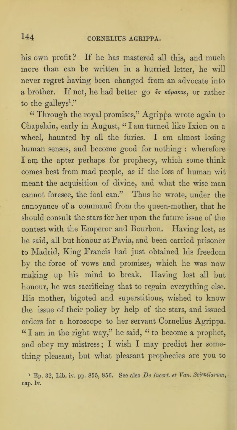 his own profit ? If he has mastered all this, and much more than can be written in a hurried letter, he will never regret having been changed from an advocate into a brother. If not, he had better go e: Kopams, or rather to the galleys1.” u Through the royal promises,” Agrippa wrote again to Chapelain, early in August, u I am turned like Ixion on a wheel, haunted by all the furies. I am almost losing- human senses, and become good for nothing : wherefore I am the apter perhaps for prophecy, which some think comes best from mad people, as if the loss of human wit meant the acquisition of divine, and what the wise man cannot foresee, the fool can.” Thus he wrote, under the annoyance of a command from the queen-mother, that he should consult the stars for her upon the future issue of the contest with the Emperor and Bourbon. Having lost, as he said, all but honour at Pavia, and been carried prisoner to Madrid, King Francis had just obtained his freedom by the force of vows and. promises, which he was now making up his mind to break. Having lost all but honour, he was sacrificing that to regain everything else. His mother, bigoted and superstitious, wished to know the issue of their policy by help of the stars, and issued orders for a horoscope to her servant Cornelius Agrippa. 111 am in the right way,” he said, u to become a prophet, and obey my mistress; I wish I may predict her some- thing pleasant, but what pleasant prophecies are you to 1 Ep. 32, Lib. iv. pp. 855, 856. See also De Incert. et Van. Scientiarum, cap. lv.