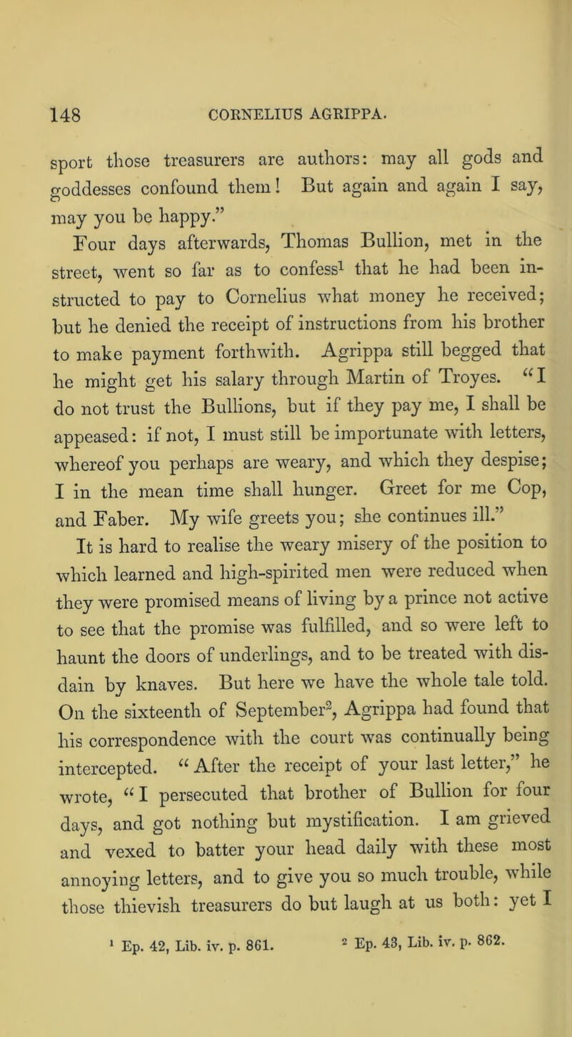 sport those treasurers are authors: may all gods and goddesses confound them! But again and again I say, may you be happy.” Four days afterwards, Thomas Bullion, met in the street, went so far as to confess1 that he had been in- structed to pay to Cornelius what money he received; but he denied the receipt of instructions from his brother to make payment forthwith. Agrippa still begged that he might get his salary through Martin of Troyes. “ I do not trust the Bullions, but if they pay me, I shall be appeased: if not, I must still be importunate with letters, whereof you perhaps are weary, and which they despise; I in the mean time shall hunger. Greet for me Cop, and Faber. My wife greets you; she continues ill.5 It is hard to realise the weary misery of the position to which learned and high-spirited men were reduced when they were promised means of living by a prince not active to see that the promise was fulfilled, and so were left to haunt the doors of underlings, and to be treated with dis- dain by knaves. But here we have the whole tale told. On the sixteenth of September2, Agrippa had found that his correspondence with the court was continually being intercepted. u After the receipt of your last letter, he wrote, u I persecuted that brother of Bullion for four days, and got nothing but mystification. I am grieved and vexed to batter your head daily with these most annoying letters, and to give you so much trouble, while those thievish treasurers do but laugh at us both: yet I