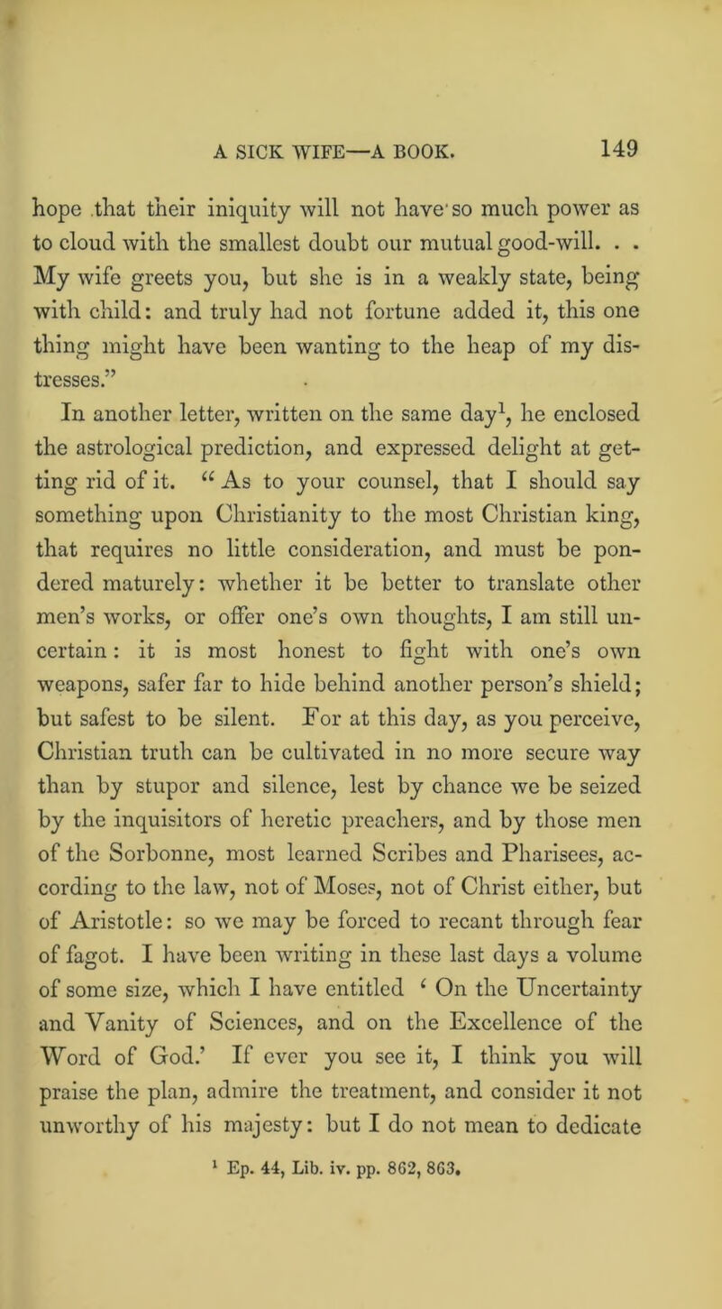 hope that their iniquity will not have'so much power as to cloud with the smallest doubt our mutual good-will. . . My wife greets you, but she is in a weakly state, being with child: and truly had not fortune added it, this one thing might have been wanting to the heap of my dis- tresses.” In another letter, written on the same day1, he enclosed the astrological prediction, and expressed delight at get- ting rid of it. u As to your counsel, that I should say something upon Christianity to the most Christian king, that requires no little consideration, and must be pon- dered maturely: whether it be better to translate other men’s works, or offer one’s own thoughts, I am still un- certain : it is most honest to fight with one’s own weapons, safer far to hide behind another person’s shield; but safest to be silent. For at this day, as you perceive, Christian truth can be cultivated in no more secure way than by stupor and silence, lest by chance we be seized by the inquisitors of heretic preachers, and by those men of the Sorbonne, most learned Scribes and Pharisees, ac- cording to the law, not of Moses, not of Christ either, but of Aristotle: so we may be forced to recant through fear of fagot. I have been writing in these last days a volume of some size, which I have entitled 1 On the Uncertainty and Vanity of Sciences, and on the Excellence of the Word of God.’ If ever you see it, I think you will praise the plan, admire the treatment, and consider it not unworthy of his majesty: but I do not mean to dedicate