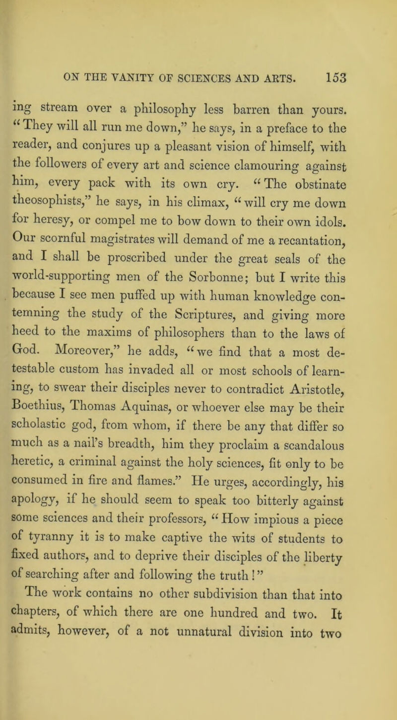 ing stream over a philosophy less barren than yours. “They will all run me down,” he says, in a preface to the reader, and conjures up a pleasant vision of himself, with the followers of every art and science clamouring against him, every pack with its own cry. “ The obstinate theosophists,” he says, in his climax, “ will cry me down for heresy, or compel me to bow down to their own idols. Our scornful magistrates will demand of me a recantation, and I shall be proscribed under the great seals of the world-supporting men of the Sorbonne; but I write this because I see men puffed up with human knowledge con- temning the study of the Scriptures, and giving more heed to the maxims of philosophers than to the laws of God. Moreover,” he adds, “we find that a most de- testable custom has invaded all or most schools of learn- ing, to swear their disciples never to contradict Aristotle, Boethius, Thomas Aquinas, or wdioever else may be their scholastic god, from whom, if there be any that differ so much as a nail’s breadth, him they proclaim a scandalous heretic, a criminal against the holy sciences, fit only to be consumed in fire and flames.'’ He urges, accordingly, his apology, if he should seem to speak too bitterly against some sciences and their professors, “ How impious a piece of tyranny it is to make captive the wits of students to fixed authors, and to deprive their disciples of the liberty of searching after and following the truth ! ” The work contains no other subdivision than that into chapters, of which there are one hundred and two. It admits, however, of a not unnatural division into two