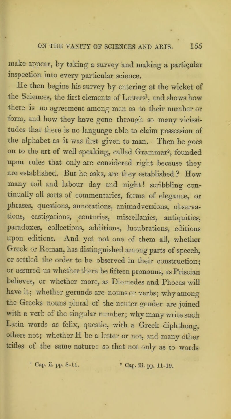 make appear, by taking a survey and making a particular inspection into every particular science. He then begins his survey by entering at the wicket of the Sciences, the first elements of Letters1, and shows how there is no agreement among men as to their number or form, and how they have gone through so many vicissi- tudes that there is no language able to claim possession of the alphabet as it was first given to man. Then he goes on to the art of well speaking, called Grammar3, founded upon rules that only are considered right because they are established. But he asks, are they established ? How many toil and labour day and night! scribbling con- tinually all sorts of commentaries, forms of elegance, or phrases, questions, annotations, animadversions, observa- tions, castigations, centuries, miscellanies, antiquities, paradoxes, collections, additions, lucubrations, editions upon editions. And yet not one of them all, whether Greek or Roman, has distinguished among parts of speech, or settled the order to be observed in their construction; or assured us whether there be fifteen pronouns, as Priscian believes, or whether more, as Diomedes and Phocas will have it; whether gerunds are nouns or verbs; why among the Greeks nouns plural of the neuter gender are joined with a verb of the singular number; why many write such Latin words as felix, questio, with a Greek diphthong, others not; whether H be a letter or not, and many other trifles of the same nature: so that not only as to words