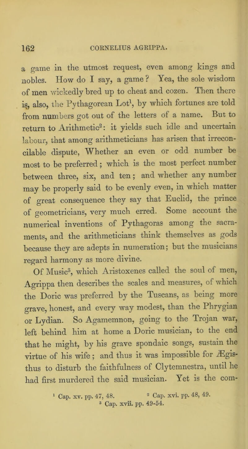 a game in the utmost request, even among kings and nobles. How do I say, a game? Yea, the sole wisdom of men wickedly bred up to cheat and cozen. Then there is, also, the Pythagorean Lot1, by which fortunes are told from numbers got out of the letters of a name. But to return to Arithmetic3: it yields such idle and uncertain labour, that among arithmeticians has arisen that irrecon- cilable dispute, Whether an even or odd number be most to be preferred; which is the most perfect number between three, six, and ten; and whether any number may be properly said to be evenly even, in which matter of great consequence they say that Euclid, the prince of geometricians, very much erred. Some account the numerical inventions of Pythagoras among the sacra- ments, and the arithmeticians think themselves as gods because they are adepts in numeration; but the musicians regard harmony as more divine. Of Music3, which Aristoxenes called the soul of men, Agrippa then describes the scales and measures, of which the Doric was preferred by the Tuscans, as being more grave, honest, and every way modest, than the Phrygian or Lydian. So Agamemnon, going to the Trojan war, left behind him at home a Doric musician, to the end that he might, by his grave spondaic songs, sustain the virtue of his wife; and thus it was impossible for iEgis- thus to disturb the faithfulness of Clytemnestra, until he had first murdered the said musician. Yet is the corn- 1 Cap. xv. pp. 47, 48. 2 Cap. xvi. pp. 48, 49.