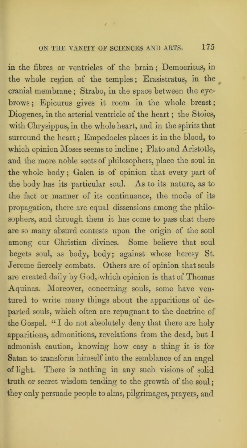 in the fibres or ventricles of the brain; Democritus, in the whole region of the temples; Erasistratus, in the cranial membrane ; Strabo, in the space between the eye- brows ; Epicurus gives it room in the whole breast; Diogenes, in the arterial ventricle of the heart; the Stoics, with Chrysippus, in the w'hole heart, and in the spirits that surround the heart; Empedocles places it in the blood, to which opinion Moses seems to incline ; Plato and Aristotle, and the more noble sects of philosophers, place the soul in the whole body; Galen is of opinion that every part of the body has its particular soul. As to its nature, as to the fact or manner of its continuance, the mode of its propagation, there are equal dissensions among the philo- sophers, and through them it has come to pass that there are so many absurd contests upon the origin of the soul among our Christian divines. Some believe that soul begets soul, as body, body; against whose heresy St. Jerome fiercely combats. Others are of opinion that souls are created daily by God, which opinion is that of Thomas Aquinas. Moreover, concerning souls, some have ven- tured to write many things about the apparitions of de- parted souls, which often are repugnant to the doctrine of the Gospel. “ I do not absolutely deny that there are holy apparitions, admonitions, revelations from the dead, but I admonish caution, knowing how easy a thing it is for Satan to transform himself into the semblance of an angel of light. There is nothing in any such visions of solid t truth or secret wisdom tending to the growth of the soul; they only persuade people to alms, pilgrimages, prayers, and