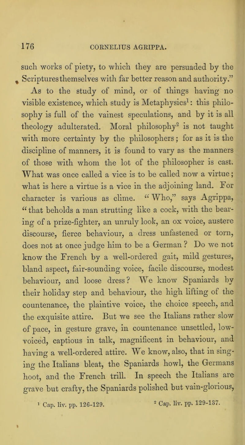 such works of piety, to which they are persuaded by the % Scriptures themselves with far better reason and authority/’ As to the study of mind, or of things having no visible existence, which study is Metaphysics1: this philo- sophy is full of the vainest speculations, and by it is all theology adulterated. Moral philosophy2 is not taught with more certainty by the philosophers; for as it is the discipline of manners, it is found to vary as the manners of those with whom the lot of the philosopher is cast. What was once called a vice is to be called now a virtue; what is here a virtue is a vice in the adjoining land. For character is various as clime. “ Who,” says Agrippa, u that beholds a man strutting like a cock, with the bear- ing of a prize-fighter, an unruly look, an ox voice, austere discourse, fierce behaviour, a dress unfastened or torn, does not at once judge him to be a German ? Do we not know the French by a well-ordered gait, mild gestures, bland aspect, fair-sounding voice, facile discourse, modest behaviour, and loose dress? We know Spaniards by their holiday step and behaviour, the high lifting of the countenance, the plaintive voice, the choice speech, and the exquisite attire. But we see the Italians rather slow of pace, in gesture grave, in countenance unsettled, low- voiced, captious in talk, magnificent in behaviour, and having a well-ordered attire. We know, also, that in sing- ing the Italians bleat, the Spaniards howl, the Germans hoot, and the French trill. In speech the Italians are grave but crafty, the Spaniards polished but vain-glorious, 1 Cap. liv. pp. 126-129. 2 Cap. liv. pp. 129-137. »