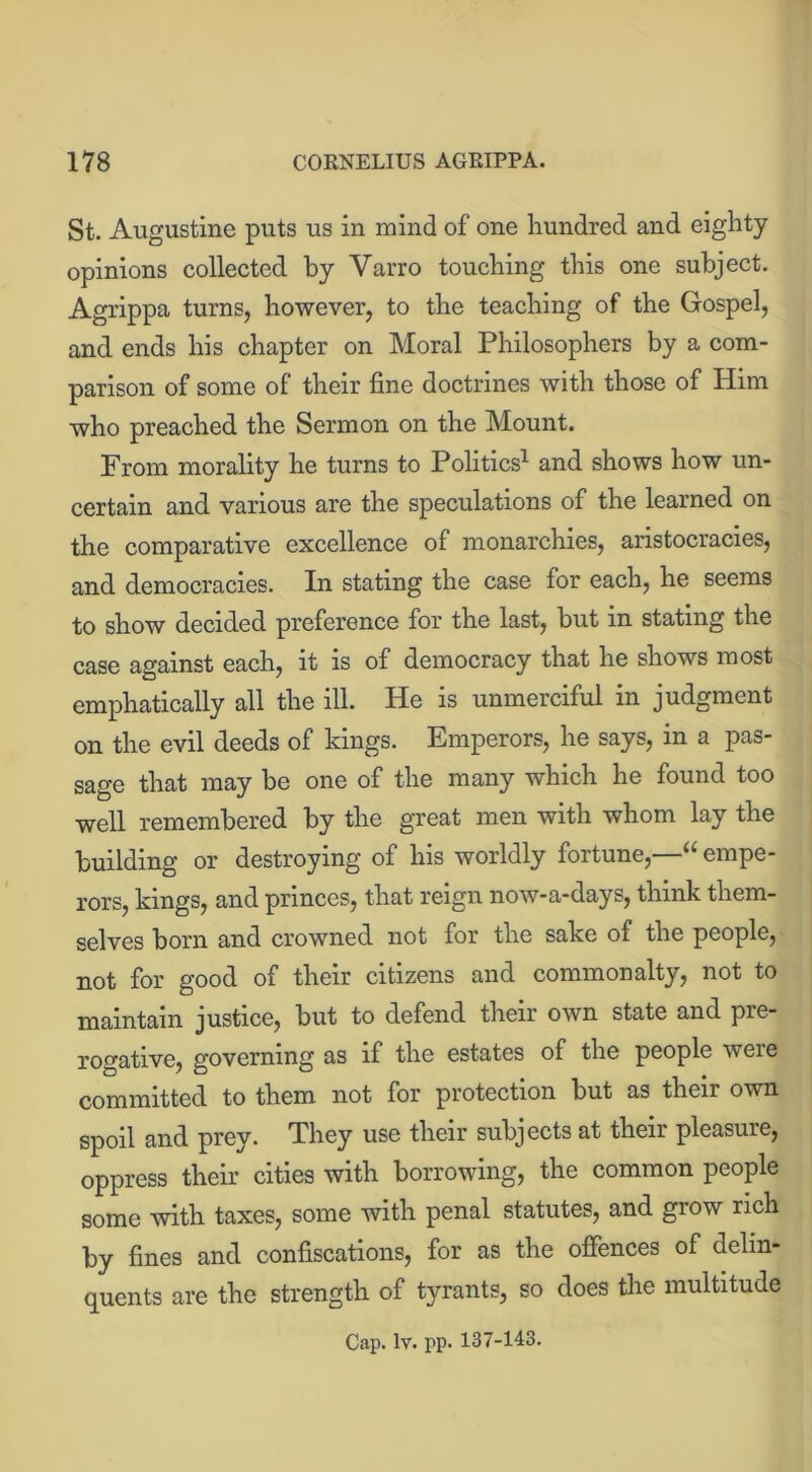 St. Augustine puts us in mind of one hundred and eighty opinions collected by Varro touching this one subject. Agrippa turns, however, to the teaching of the Gospel, and ends his chapter on Moral Philosophers by a com- parison of some of their fine doctrines with those of Him who preached the Sermon on the Mount. From morality he turns to Politics1 and shows how un- certain and various are the speculations of the learned on the comparative excellence of monarchies, aristocracies, and democracies. In stating the case for each, he seems to show decided preference for the last, but in stating the case against each, it is of democracy that he shows most emphatically all the ill. He is unmerciful in judgment on the evil deeds of kings. Emperors, he says, in a pas- sage that may be one of the many which he found too well remembered by the great men with whom lay the building or destroying of his worldly fortune,—“ empe- rors, kings, and princes, that reign now-a-days, think them- selves born and crowned not for the sake of the people, not for good of their citizens and commonalty, not to maintain justice, but to defend their own state and pre- rogative, governing as if the estates of the people weie committed to them not for protection but as their own spoil and prey. They use their subjects at their pleasure, oppress their cities with borrowing, the common people some with taxes, some with penal statutes, and grow rich by fines and confiscations, for as the offences of delin- quents are the strength of tyrants, so does the multitude Cap. lv. pp. 137-143.