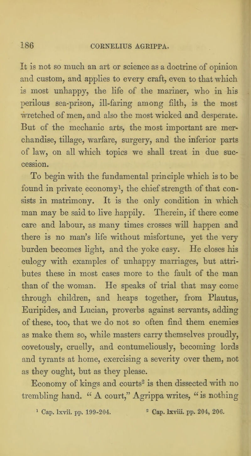 It is not so much an art or science as a doctrine of opinion and custom, and applies to every craft, even to that which is most unhappy, the life of the mariner, who in his perilous sea-prison, ill-faring among filth, is the most wretched of men, and also the most wicked and desperate. But of the mechanic arts, the most important are mer- chandise, tillage, warfare, surgery, and the inferior parts of law, on all which topics we shall treat in due suc- cession. To begin with the fundamental principle which is to be found in private economy1, the chief strength of that con- sists in matrimony. It is the only condition in which man may be said to live happily. Therein, if there come care and labour, as many times crosses will happen and there is no man’s life without misfortune, yet the very burden becomes light, and the yoke easy. He closes his eulogy with examples of unhappy marriages, but attri- butes these in most cases more to the fault of the man than of the woman. He speaks of trial that may come through children, and heaps together, from Plautus, Euripides, and Lucian, proverbs against servants, adding of these, too, that we do not so often find them enemies as make them so, while masters carry themselves proudly, covetously, cruelly, and contumeliously, becoming lords and tyrants at home, exercising a severity over them, not as they ought, but as they please. Economy of kings and courts2 is then dissected with no trembling hand. a A court,” Agrippa writes, “ is nothing 1 Cap. lxvii. pp. 199-204. 2 Cap. lxviii. pp. 204, 206.