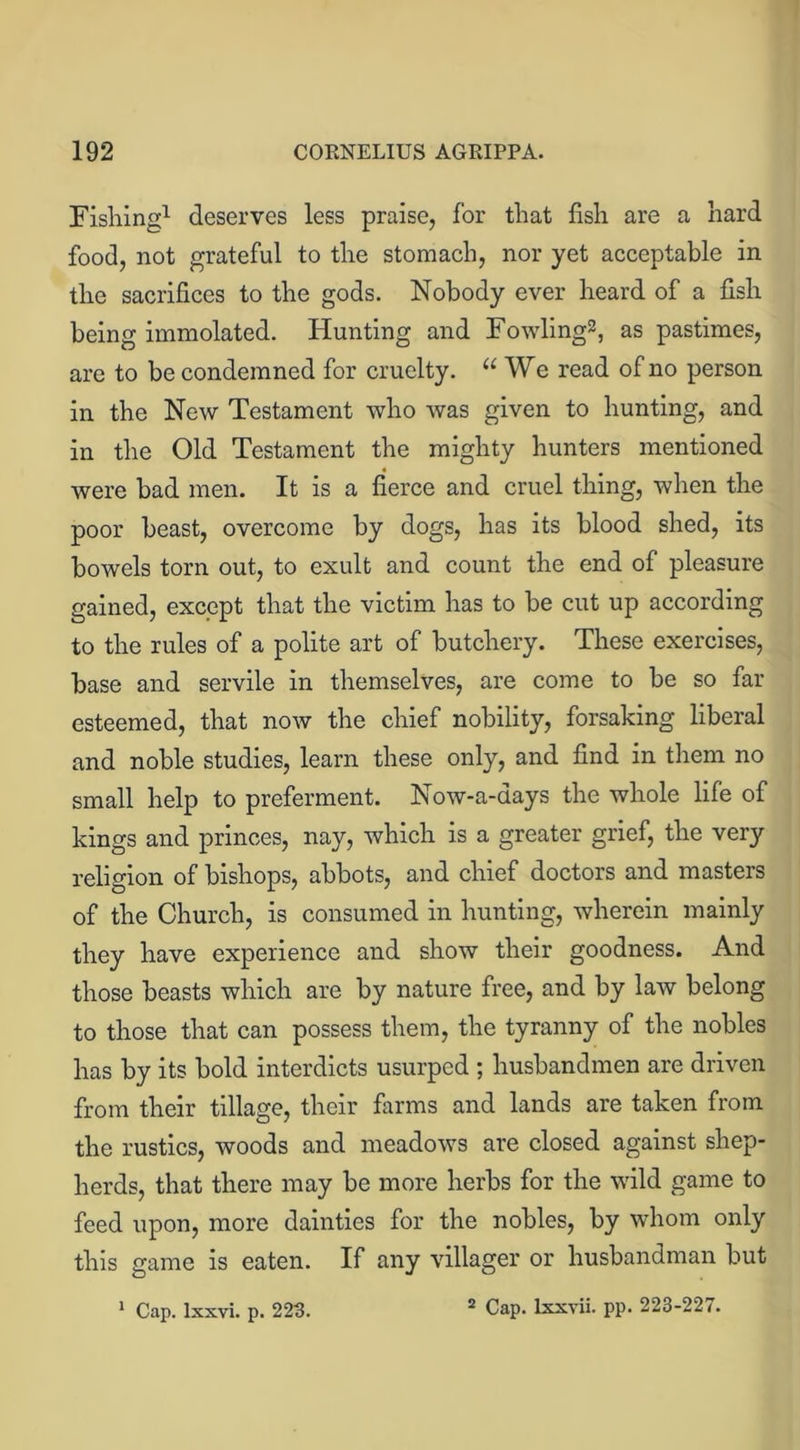 Fishing1 deserves less praise, for that fish are a hard food, not grateful to the stomach, nor yet acceptable in the sacrifices to the gods. Nobody ever heard of a fish being immolated. Hunting and Fowling2, as pastimes, are to be condemned for cruelty. “We read of no person in the New Testament who was given to hunting, and in the Old Testament the mighty hunters mentioned were bad men. It is a fierce and cruel thing, when the poor beast, overcome by dogs, has its blood shed, its bowels torn out, to exult and count the end of pleasure gained, except that the victim has to be cut up according to the rules of a polite art of butchery. These exercises, base and servile in themselves, are come to be so far esteemed, that now the chief nobility, forsaking liberal and noble studies, learn these only, and find in them no small help to preferment. Now-a-days the whole life of kings and princes, nay, which is a greater grief, the very religion of bishops, abbots, and chief doctors and masters of the Church, is consumed in hunting, wherein mainly they have experience and show their goodness. And those beasts which are by nature free, and by law belong to those that can possess them, the tyranny of the nobles has by its bold interdicts usurped ; husbandmen are driven from their tillage, their farms and lands are taken from the rustics, woods and meadows are closed against shep- herds, that there may be more herbs for the wild game to feed upon, more dainties for the nobles, by whom only this game is eaten. If any villager or husbandman but