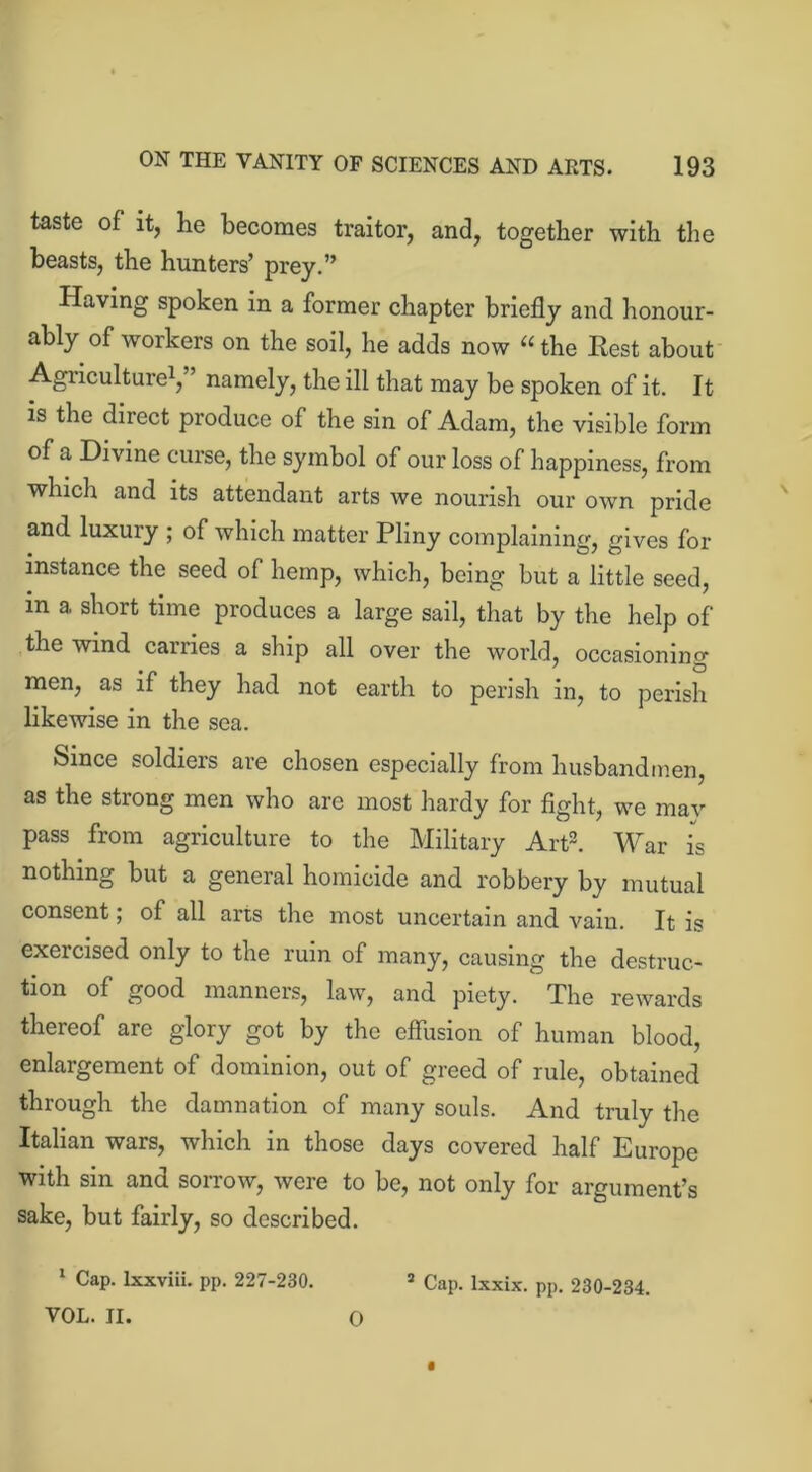 taste of it, he becomes traitor, and, together with the beasts, the hunters’ prey.” Having spoken in a former chapter briefly and honour- ably of workers on the soil, he adds now “ the Eest about Agriculture1,” namely, the ill that may be spoken of it. It is the direct produce of the sin of Adam, the visible form of a Divine curse, the symbol of our loss of happiness, from which and its attendant arts we nourish our own pride and luxury ; of which matter Pliny complaining, gives for instance the seed of hemp, which, being but a little seed, in a short time produces a large sail, that by the help of the wind carries a ship all over the world, occasioning men, as if they had not earth to perish in, to perish likewise in the sea. Since soldiers are chosen especially from husbandmen, as the strong men who are most hardy for fight, we may pass from agriculture to the Military Art2. War is nothing but a general homicide and robbery by mutual consent; of all arts the most uncertain and vain. It is exercised only to the ruin of many, causing the destruc- tion of good manners, law, and piety. The rewards thereof are glory got by the effusion of human blood, enlargement of dominion, out of greed of rule, obtained through the damnation of many souls. And truly the Italian wars, which in those days covered half Europe with sin and sorrow, were to be, not only for argument’s sake, but fairly, so described. 1 Cap. lxxviii. pp. 227-230. 5 Cap. lxxix. pp. 230-234. VOL. II. 0