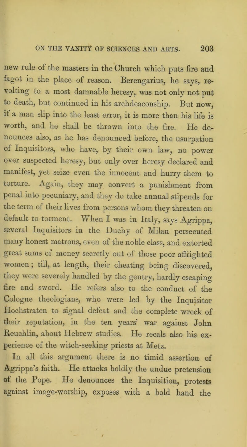 new rule of the masters in the Church which puts fire and fagot in the place of reason. Berengarius, he says, re- volting to a most damnable heresy, was not only not put to death, hut continued in his archdeaconship. But now, if a man slip into the least error, it is more than his life is worth, and he shall be thrown into the fire. Pie de- nounces also, as he has denounced before, the usurpation of Inquisitors, who have, by their own law, no power over suspected heresy, but only over heresy declared and manifest, yet seize even the innocent and hurry them to torture. Again, they may convert a punishment from penal into pecuniary, and they do take annual stipends for the term of their lives from persons whom they threaten on default to torment. When I was in Italy, says Agrippa, several Inquisitors in the Duchy of Milan persecuted many honest matrons, even of the noble class, and extorted great sums of money secretly out of those poor affrighted women; till, at length, their cheating being discovered, they were severely handled by the gentry, hardly escaping fire and sword. He refers also to the conduct of the Cologne theologians, who were led by the Inquisitor Hochstraten to signal defeat and the complete wreck of their reputation, in the ten years’ war against John Reuchlin, about Hebrew studies. He recals also his ex- perience of the witch-seeking priests at Metz. In all this argument there is no timid assertion of Agrippa’s faith. He attacks boldly the undue pretension of the Pope. He denounces the Inquisition, protests against image-worship, exposes with a bold hand the