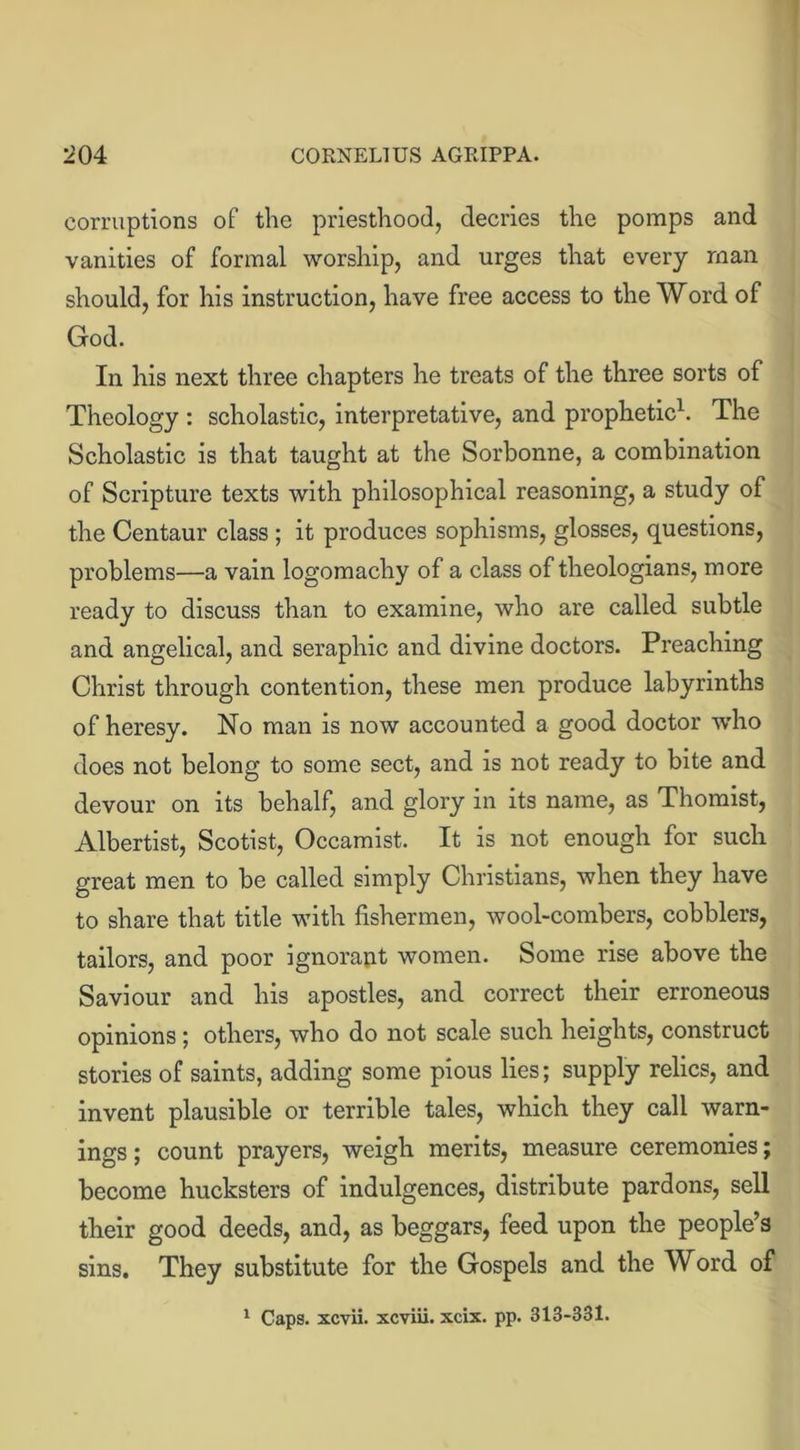 corruptions of the priesthood, decries the pomps and vanities of formal worship, and urges that every man should, for his instruction, have free access to the Word of God. In his next three chapters he treats of the three sorts of Theology : scholastic, interpretative, and prophetic1. The Scholastic is that taught at the Sorbonne, a combination of Scripture texts with philosophical reasoning, a study of the Centaur class ; it produces sophisms, glosses, questions, problems—a vain logomachy of a class of theologians, more ready to discuss than to examine, who are called subtle and angelical, and seraphic and divine doctors. Preaching Christ through contention, these men produce labyrinths of heresy. No man is now accounted a good doctor who does not belong to some sect, and is not ready to bite and devour on its behalf, and glory in its name, as Thomist, Albertist, Scotist, Occamist. It is not enough for such great men to be called simply Christians, when they have to share that title with fishermen, wool-combers, cobblers, tailors, and poor ignorant women. Some rise above the Saviour and his apostles, and correct their erroneous opinions ; others, who do not scale such heights, construct stories of saints, adding some pious lies; supply relics, and invent plausible or terrible tales, which they call warn- ings ; count prayers, weigh merits, measure ceremonies; become hucksters of indulgences, distribute pardons, sell their good deeds, and, as beggars, feed upon the people’s sins. They substitute for the Gospels and the Word of 1 Caps, xcvii. xcviii. xcix. pp. 313-331.