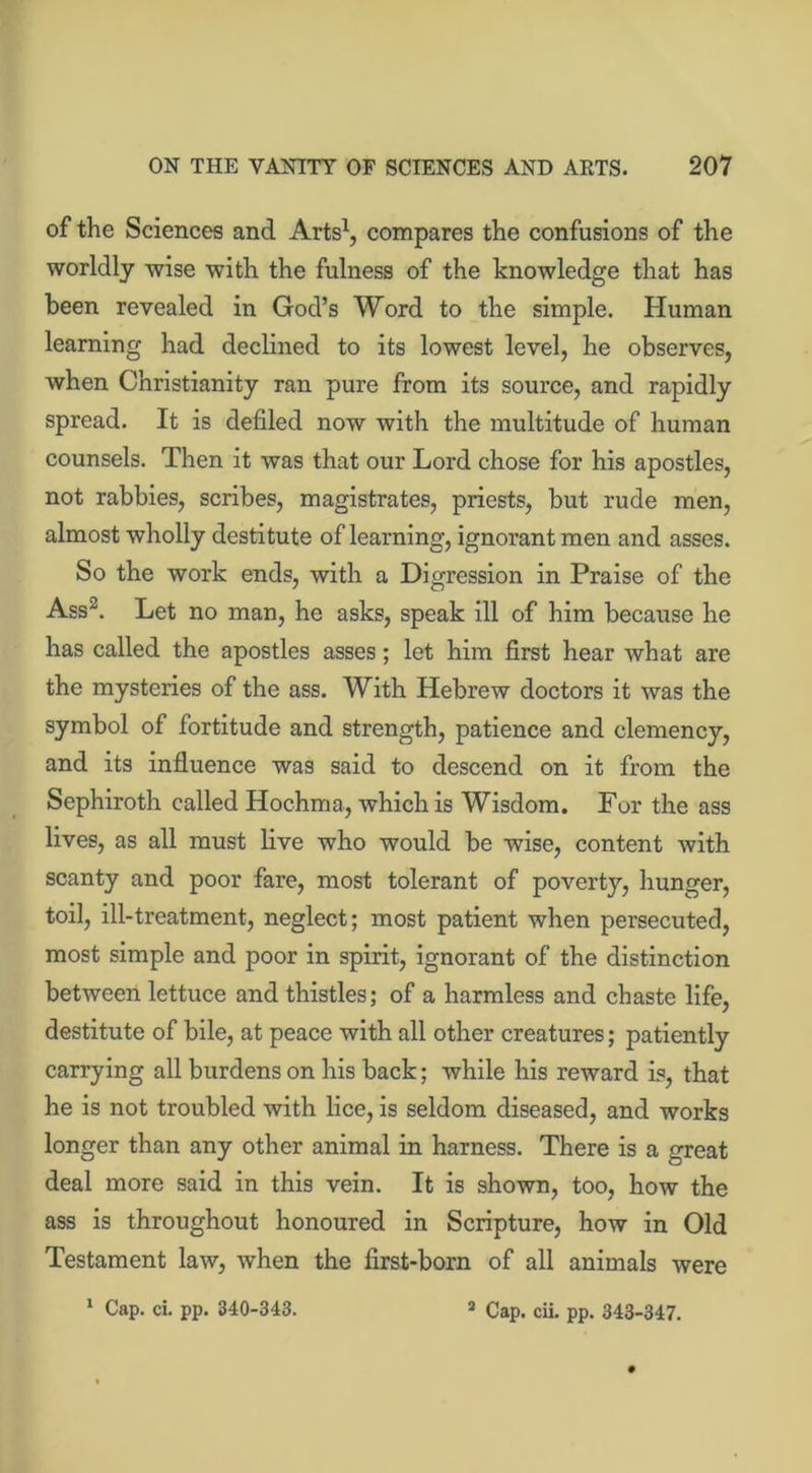 of the Sciences and Arts1, compares the confusions of the worldly wise with the fulness of the knowledge that has been revealed in God’s Word to the simple. Human learning had declined to its lowest level, he observes, when Christianity ran pure from its source, and rapidly spread. It is defiled now with the multitude of human counsels. Then it was that our Lord chose for his apostles, not rabbies, scribes, magistrates, priests, but rude men, almost wholly destitute of learning, ignorant men and asses. So the work ends, with a Digression in Praise of the Ass2. Let no man, he asks, speak ill of him because he has called the apostles asses; let him first hear what are the mysteries of the ass. With Hebrew doctors it was the symbol of fortitude and strength, patience and clemency, and its influence was said to descend on it from the Sephiroth called Hochma, which is Wisdom. For the ass lives, as all must live who would be wise, content with scanty and poor fare, most tolerant of poverty, hunger, toil, ill-treatment, neglect; most patient when persecuted, most simple and poor in spirit, ignorant of the distinction between lettuce and thistles; of a harmless and chaste life, destitute of bile, at peace with all other creatures; patiently carrying all burdens on his back; while his reward is, that he is not troubled with lice, is seldom diseased, and works longer than any other animal in harness. There is a great deal more said in this vein. It is shown, too, how the ass is throughout honoured in Scripture, how in Old Testament law, when the first-born of all animals were