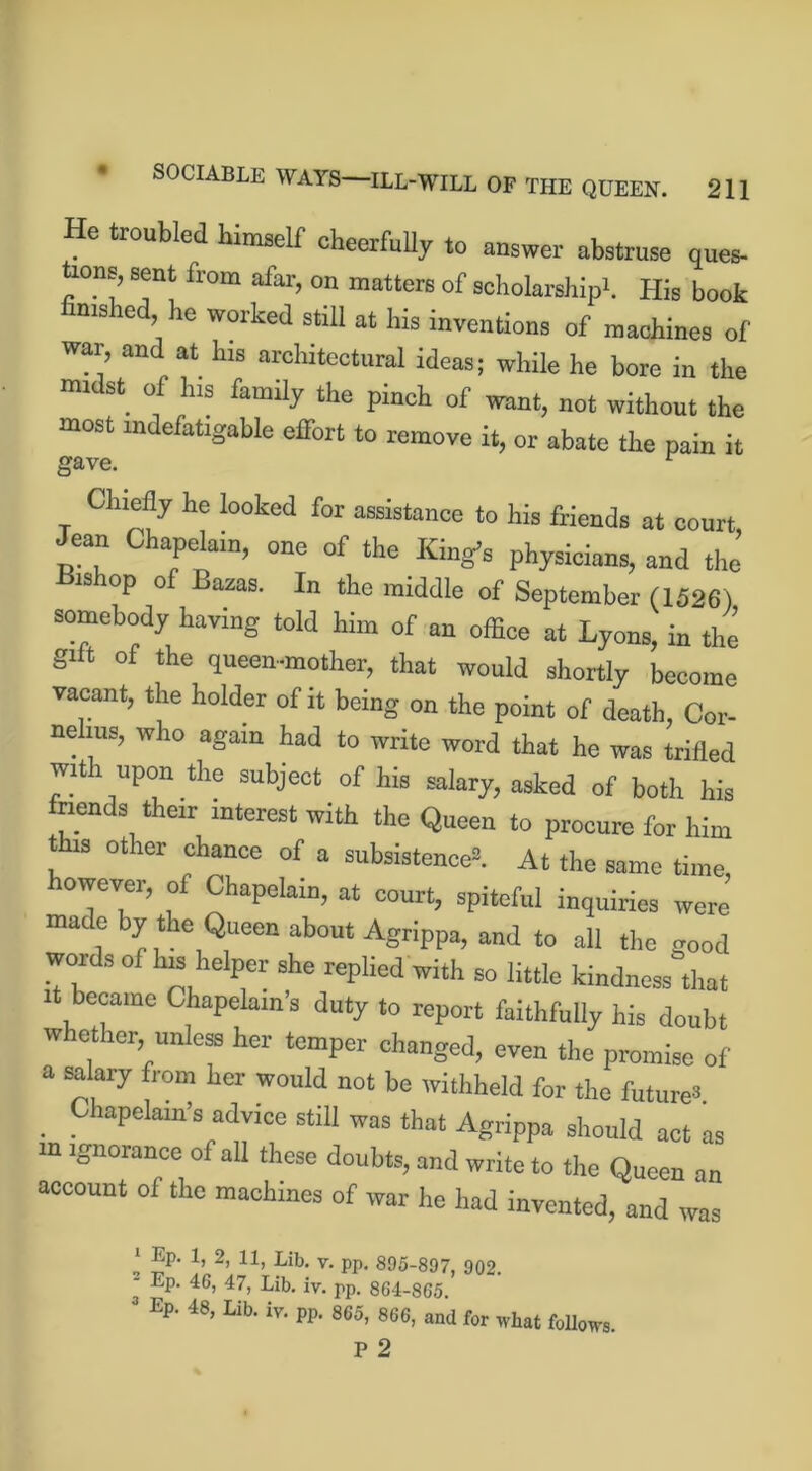 He troubled himself cheerfully to answer abstruse ques- ons, sent from afar, on matters of scholarship!. His book finished, he worked still at his inventions of machines of war, and at his architectural ideas; while he bore in the mi st O his family the pinch of want, not without the most indefatigable effort to remove it, or abate the pain it gave. r Chiefly he looked for assistance to his friends at court Jean Chapelain, one of the King’s physicians, and the Hishop of Bazas. In the middle of September (1526 ) somebody having told him of an office at Lyons, in the gilt of the queen-mother, that would shortly become vacant, the holder of it being on the point of death, Cor- nelius, who again had to write word that he was trifled with upon the subject of his salary, asked of both his friends their interest with the Queen to procure for him is other chance of a subsistence®. At the same time, however, of Chapelain, at court, spiteful inquiries were made by the Queen about Agrippa, and to all the good words of his helper she replied with so little kindness that it became Chapelain’s duty to report faithfully his doubt whether, unless her temper changed, even the promise of a salary from her would not be withheld for the future® Chapelain’s advice still was that Agrippa should act as m ignorance of all these doubts, and write to the Queen an account of the machines of war he had invented, and was * ®p' lj 2> 11> Lib- v. pp. 895-897, 902. - Ep. 46, 47, Lib. iv. pp. 864-865. 3 Ep. 48, Lib. iv. pp. 865, 866, and for what follows. P 2