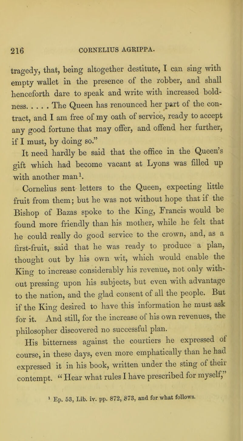 tragedy, that, being altogether destitute, I can sing with empty wallet in the presence of the robber, and shall henceforth dare to speak and write with increased bold- ness The Queen has renounced her part of the con- tract, and I am free of my oath of service, ready to accept any good fortune that may offer, and offend her further, if I must, by doing so-” It need hardly be said that the office in the Queen s gift which had become vacant at Lyons was filled up with another man1. Cornelius sent letters to the Queen, expecting little fruit from them; but he was not without hope that if the Bishop of Bazas spoke to the King, Francis would be found more friendly than his mother, while he felt that he could really do good service to the crown, and, as a first-fruit, said that he was ready to produce a plan, thought out by his own wit, which would enable the King to increase considerably his revenue, not only with- out pressing upon his subjects, but even with advantage to the nation, and the glad consent of all the people. But if the King desired to have this information he must ask for it. And still, for the increase of his own revenues, the philosopher discovered no successful plan. His bitterness against the courtiers he expressed of course, in these days, even more emphatically than he had expressed it in his book, written under the sting of their contempt. “ Hear what rules I have prescribed for myself,’ 1 Ep. 53, Lib. iv. pp. 872, 878, and for what follows.