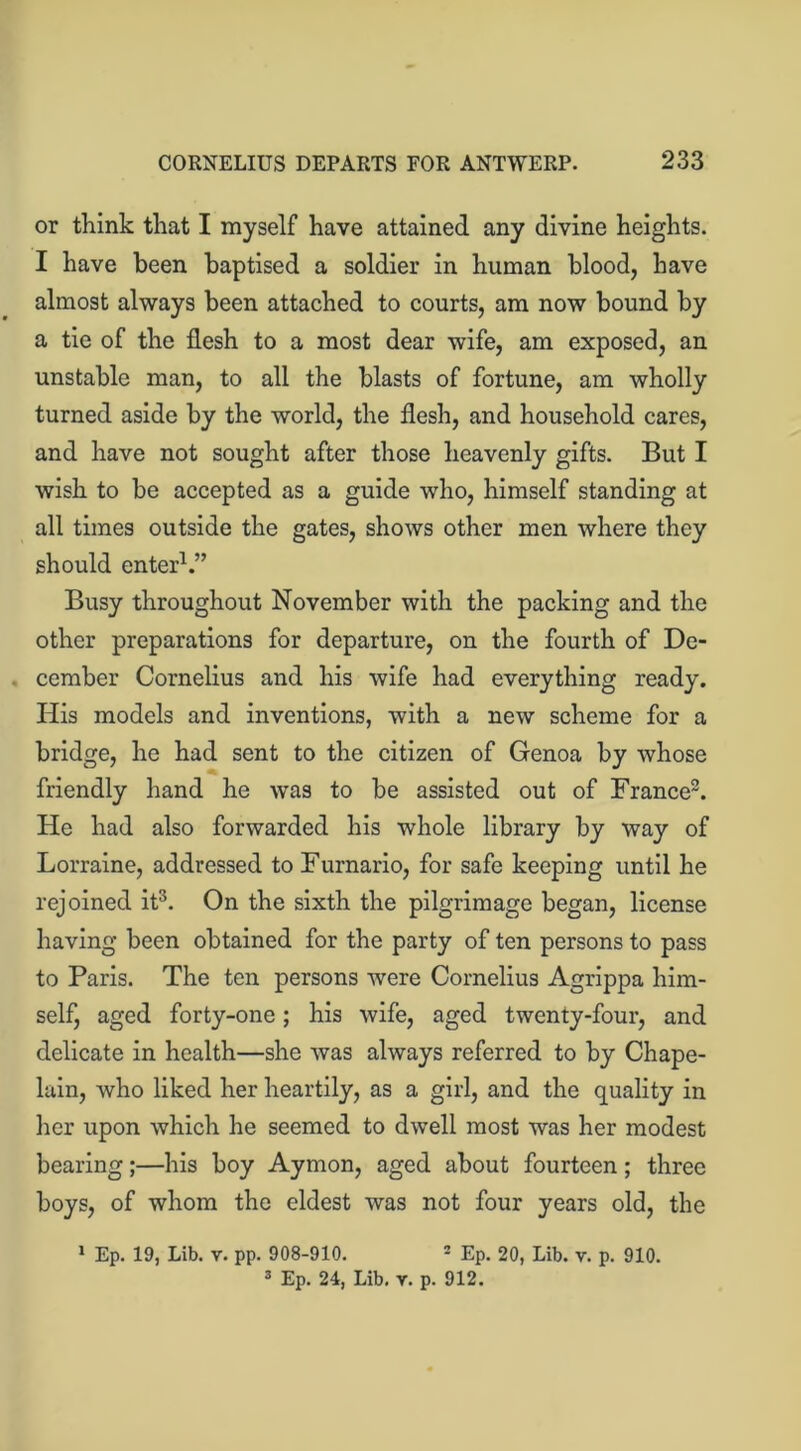 or think that I myself have attained any divine heights. I have been baptised a soldier in human blood, have almost always been attached to courts, am now bound by a tie of the flesh to a most dear wife, am exposed, an unstable man, to all the blasts of fortune, am wholly turned aside by the world, the flesh, and household cares, and have not sought after those heavenly gifts. But I wish to be accepted as a guide who, himself standing at all times outside the gates, shows other men where they should enter1.” Busy throughout November with the packing and the other preparations for departure, on the fourth of De- cember Cornelius and his wife had everything ready. His models and inventions, with a new scheme for a bridge, he had sent to the citizen of Genoa by whose friendly hand he was to be assisted out of France2. He had also forwarded his whole library by way of Lorraine, addressed to Furnario, for safe keeping until he rejoined it3. On the sixth the pilgrimage began, license having been obtained for the party of ten persons to pass to Paris. The ten persons were Cornelius Agrippa him- self, aged forty-one; his wife, aged twenty-four, and delicate in health—she was always referred to by Chape- lain, who liked her heartily, as a girl, and the quality in her upon which he seemed to dwell most was her modest bearing;—his boy Aymon, aged about fourteen; three boys, of whom the eldest was not four years old, the 1 Ep. 19, Lib. v. pp. 908-910. - Ep. 20, Lib. v. p. 910.