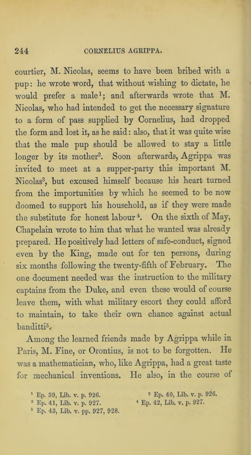 courtier, M. Nicolas, seems to have been bribed with a pup: he wrote word, that without wishing to dictate, he would prefer a male1; and afterwards wrote that M. Nicolas, who had intended to get the necessary signature to a form of pass supplied by Cornelius, had dropped the form and lost it, as he said: also, that it was quite wise that the male pup should be allowed to stay a little longer by its mother2. Soon afterwards, Agrippa was invited to meet at a supper-party this important M. Nicolas3, but excused himself because his heart turned from the importunities by which he seemed to be now doomed to support his household, as if they were made the substitute for honest labour 4. On the sixth of May, Chapelain wrote to him that what he wanted was already prepared. He positively had letters of safe-conduct, signed even by the King, made out for ten persons, during six months following the twenty-fifth of February. The one document needed was the instruction to the military captains from the Duke, and even these would of course leave them, with what military escort they could afford to maintain, to take their own chance against actual banditti5.- Among the learned friends made by Agrippa while in Paris, M. Fine, or Orontius, is not to be forgotten. He was a mathematician, who, like Agrippa, had a great taste for mechanical inventions. Pie also, in the course of 1 Ep. 39, Lib. v. p. 926. 2 Ep. 40, Lib. v. p. 926. 3 Ep. 41, Lib. v. p. 927. 4 Ep. 42, Lib. v. p. 927.