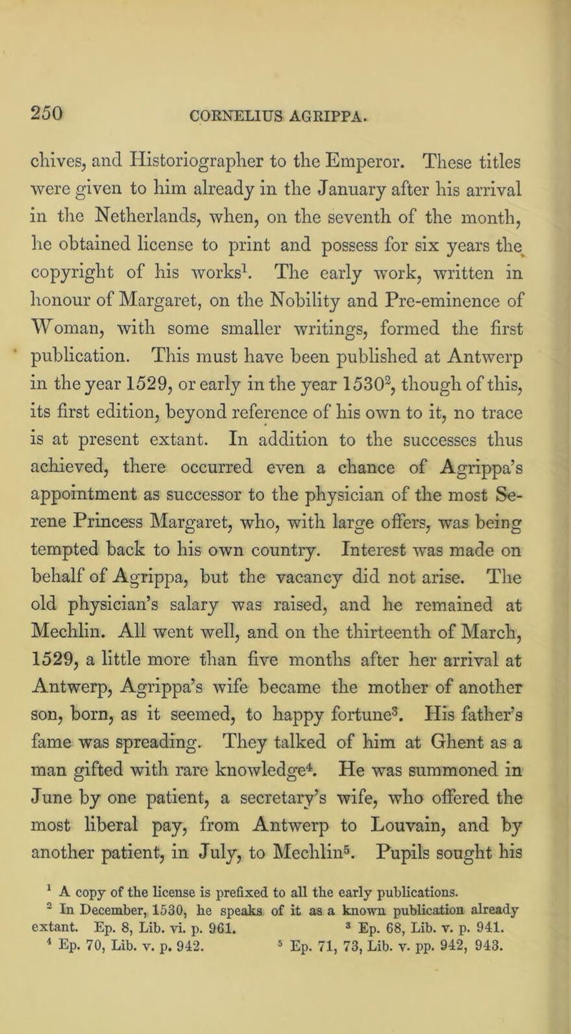 chives, and Historiographer to the Emperor. These titles were given to him already in the January after his arrival in the Netherlands, when, on the seventh of the month, he obtained license to print and possess for six years the copyright of his works1. The early work, written in honour of Margaret, on the Nobility and Pre-eminence of Woman, with some smaller writings, formed the first publication. This must have been published at Antwerp in the year 1529, or early in the year 15302, though of this, its first edition, beyond reference of his own to it, no trace is at present extant. In addition to the successes thus achieved, there occurred even a chance of Agrippa’s appointment as successor to the physician of the most Se- rene Princess Margaret, who, with large offers, was being tempted back to his own country. Interest was made on behalf of Agrippa, but the vacancy did not arise. The old physician’s salary was raised, and he remained at Mechlin. All went well, and on the thirteenth of March, 1529, a little more than five months after her arrival at Antwerp, Agrippa’s wife became the mother of another son, born, as it seemed, to happy fortune3. His father’s fame was spreading. They talked of him at Ghent as a man gifted with rare knowledge4. He was summoned in June by one patient, a secretary’s wife, who offered the most liberal pay, from Antwerp to Louvain, and by another patient, in July, to Mechlin5. Pupils sought his 1 A copy of the license is prefixed to all the early publications. 2 In December, 1530, he speaks of it as a known publication already extant. Ep. 8, Lib. vi. p. 961. * Ep. 68, Lib. v. p. 941. 4 Ep. 70, Lib. v. p. 942. 5 Ep. 71, 73, Lib. v. pp. 942, 943.