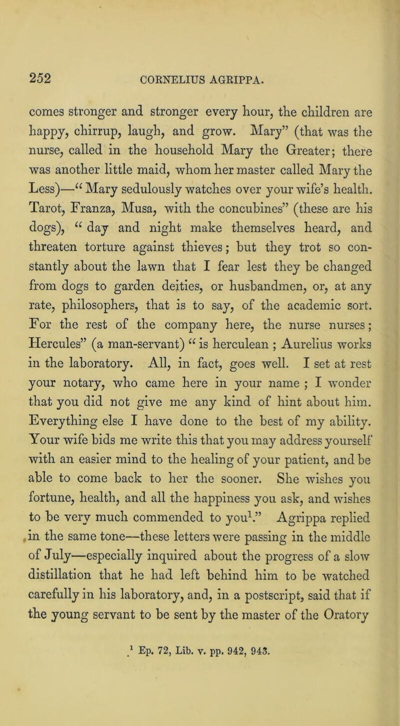 comes stronger and stronger every hour, the children are happy, chirrup, laugh, and grow. Mary” (that was the nurse, called in the household Mary the Greater; there was another little maid, whom her master called Mary the Less)—u Mary sedulously watches over your wife’s health. Tarot, Franza, Musa, with the concubines” (these are his dogs), “ day and night make themselves heard, and threaten torture against thieves; but they trot so con- stantly about the lawn that I fear lest they be changed from dogs to garden deities, or husbandmen, or, at any rate, philosophers, that is to say, of the academic sort. For the rest of the company here, the nurse nurses; Hercules” (a man-servant) u is herculean ; Aurelius works in the laboratory. All, in fact, goes well. I set at rest your notary, who came here in your name ; I wonder that you did not give me any kind of hint about him. Everything else I have done to the best of my ability. Your wife bids me write this that you may address yourself with an easier mind to the healing of your patient, and be able to come back to her the sooner. She wishes you fortune, health, and all the happiness you ask, and wishes to be very much commended to you1.” Agrippa replied in the same tone—these letters were passing in the middle of July—especially inquired about the progress of a slow distillation that he had left behind him to be watched carefully in his laboratory, and, in a postscript, said that if the young servant to be sent by the master of the Oratory