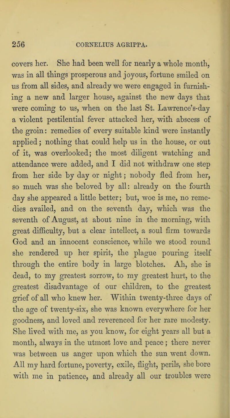 covers her. She had been well for nearly a whole month, was in all things prosperous and joyous, fortune smiled on us from all sides, and already we were engaged in furnish- ing a new and larger house, against the new days that were coming to us, when on the last St. Lawrence’s-day a violent pestilential fever attacked her, with abscess of the groin: remedies of every suitable kind were instantly applied; nothing that could help us in the house, or out of it, was overlooked; the most diligent watching and attendance were added, and I did not withdraw one step from her side by day or night; nobody fled from her, so much was she beloved by all: already on the fourth day she appeared a little better; but, woe is me, no reme- dies availed, and on the seventh day, which was the seventh of August, at about nine in the morning, with great difficulty, but a clear intellect, a soul firm towards God and an innocent conscience, while we stood round she rendered up her spirit, the plague pouring itself through the entire body in large blotches. Ah, she is dead, to my greatest sorrow, to my greatest hurt, to the greatest disadvantage of our children, to the greatest grief of all who knew her. Within twenty-three days of the age of twenty-six, she was known everywhere for her goodness, and loved and reverenced for her rare modesty. She lived with me, as you know, for eight years all but a month, always in the utmost love and peace; there never was between us anger upon which the sun went down. All my hard fortune, poverty, exile, flight, perils, she bore with me in patience, and already all our troubles were