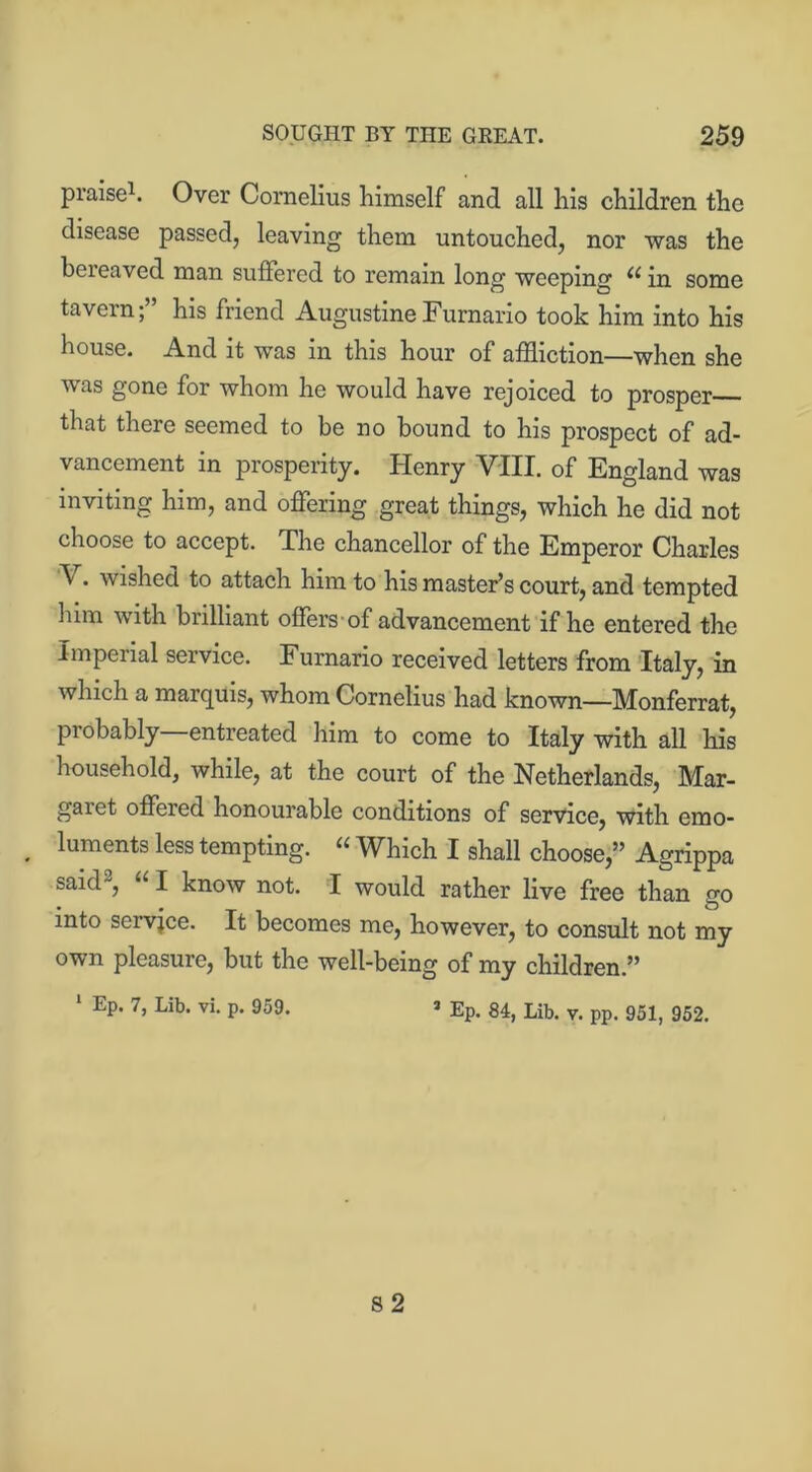 praise1. Over Cornelius himself and all his children the disease passed, leaving them untouched, nor was the bereaved man suffered to remain long weeping (i in some tavern; his friend Augustine Furnario took him into his house. And it was in this hour of affliction—when she was gone for whom he would have rejoiced to prosper that there seemed to be no bound to his prospect of ad- vancement in prosperity. Henry VIII. of England was inviting him, and offering great things, which he did not choose to accept. The chancellor of the Emperor Charles V. wished to attach him to his master’s court, and tempted him with brilliant offers of advancement if he entered the Imperial service. Furnario received letters from Italy, in which a marquis, whom Cornelius had known—Monferrat, probably—entreated him to come to Italy with all his household, while, at the court of the Netherlands, Mar- gaiet offered honourable conditions of service, with emo- . luments less tempting. u WFich I shall choose,” Agrippa said2, “ I know not. I would rather live free than go into servjce. It becomes me, however, to consult not my own pleasure, but the well-being of my children.” 1 Ep. 7, Lib. vi. p. 959. » Ep. 84, Lib. y. pp. 951, 952. s 2