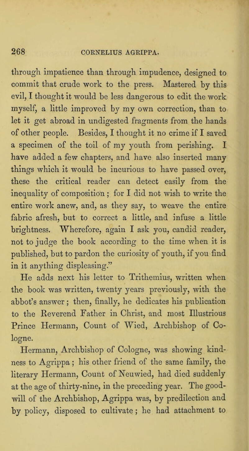 throng'll impatience than through impudence, designed to commit that crude work to the press. Mastered by this evil, I thought it would be less dangerous to edit the work myself, a little improved by my own correction, than to let it get abroad in undigested fragments from the hands of other people. Besides, I thought it no crime if I saved a specimen of the toil of my youth from perishing. I have added a few chapters, and have also inserted many things which it would be incurious to have passed over, these the critical reader can detect easily from the inequality of composition ; for I did not wish to write the entire work anew, and, as they say, to weave the entire fabric afresh, but to correct a little, and infuse a little brightness. Wherefore, again I ask you, candid reader, not to judge the book according to the time when it is published, but to pardon the curiosity of youth, if you find in it anything displeasing.” He adds next his letter to Trithemius, written when the book was written, twenty years previously, with the abbot’s answer ; then, finally, he dedicates his publication to the Reverend Father in Christ, and most Illustrious Prince Hermann, Count of Wied, Archbishop of Co- logne. Hermann, Archbishop of Cologne, was showing kind- ness to Agrippa; his other friend of the same family, the literary Hermann, Count of Neuwied, had died suddenly at the age of thirty-nine, in the preceding year. The good- will of the Archbishop, Agrippa was, by predilection and by policy, disposed to cultivate ; he had attachment to