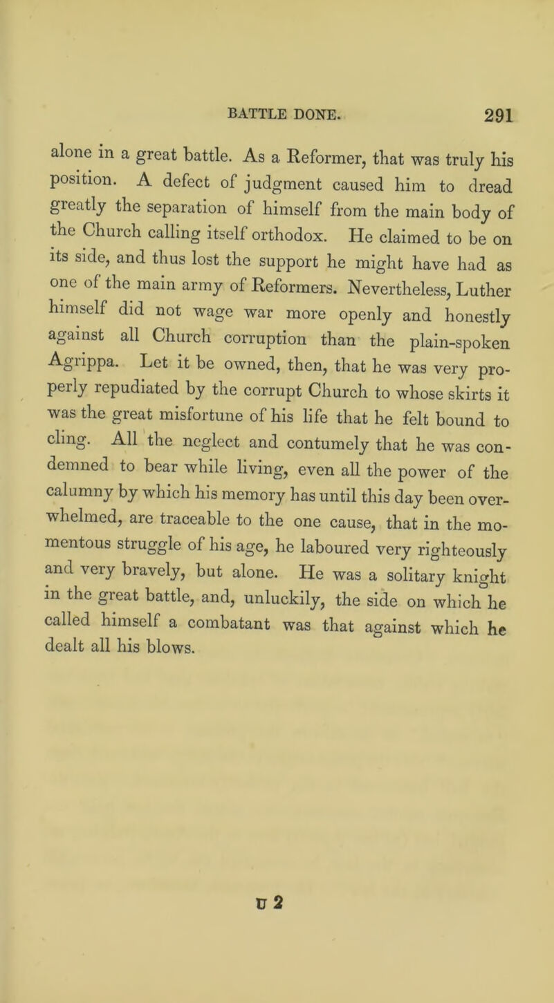 alone in a great battle. As a Reformer, that was truly his position. A defect of judgment caused him to dread greatly the separation of himself from the main body of the Church calling itself orthodox. He claimed to be on its side, and thus lost the support he might have had as one of the main army of Reformers. Nevertheless, Luther himself did not wage war more openly and honestly against all Church corruption than the plain-spoken Agiippa. Let it be owned, then, that he was very pro- pel ly repudiated by the corrupt Church to whose skirts it was the great misfortune of his life that he felt bound to ding- All the neglect and contumely that he was con- demned to bear while living, even all the power of the calumny by which his memory has until this day been over- whelmed, are traceable to the one cause, that in the mo- mentous struggle of his age, he laboured very righteously and very bravely, but alone. He was a solitary knight in the great battle, and, unluckily, the side on which he called himself a combatant was that against which he dealt all his blows.