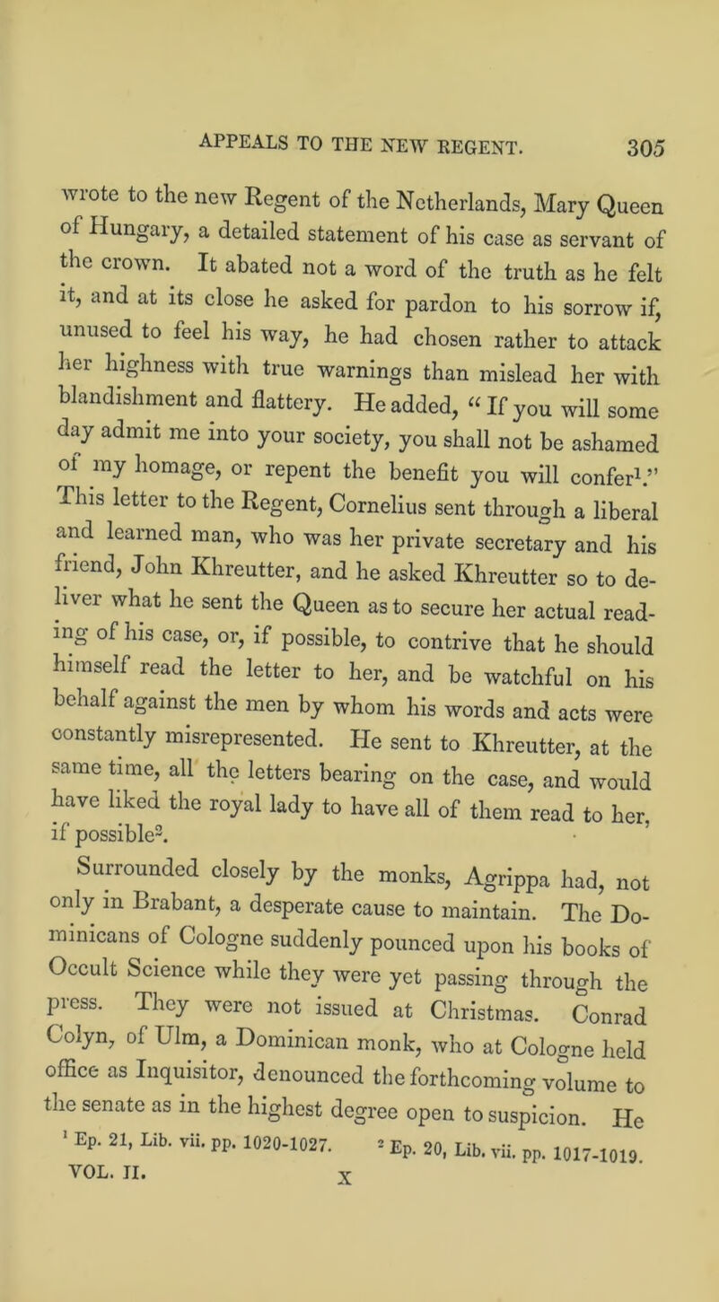 appeals to the new kegent. wiotc to the new Regent of the Netherlands, Mary Queen of Hungary, a detailed statement of his case as servant of the crown. It abated not a word of the truth as he felt it, and at its close he asked for pardon to his sorrow if, unused to feel his way, he had chosen rather to attack her highness with true warnings than mislead her with blandishment and flattery. He added, “ If you will some day admit me into your society, you shall not he ashamed ol my homage, or repent the benefit you will confer1.” This letter to the Regent, Cornelius sent through a liberal and learned man, who was her private secretary and his friend, John Khreutter, and he asked Khreutter so to de- liver what he sent the Queen as to secure her actual read- ing of his case, or, if possible, to contrive that he should himself read the letter to her, and be watchful on his behalf against the men by whom his words and acts were constantly misrepresented. He sent to Khreutter, at the same time, all the letters bearing on the case, and would have liked the royal lady to have all of them read to her, if possible3. Surrounded closely by the monks, Agrippa had, not only in Brabant, a desperate cause to maintain. The Do- minicans of Cologne suddenly pounced upon his books of Occult Science while they were yet passing through the press. They were not issued at Christmas. Conrad Colyn, of Ulm, a Dominican monk, who at Cologne held office as Inquisitor, denounced the forthcoming volume to the senate as in the highest degree open to suspicion. He 1 Ep. 21, Lib. vii. pp. 1020-1027. * Ep. 20, Lib. vii. pp. 1017-1010 VOL. II. X